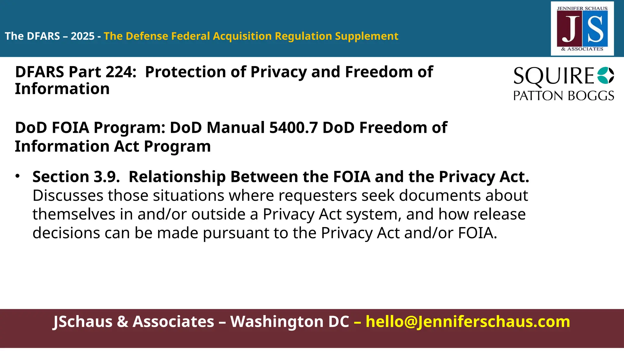 JSchaus & Associates – Washington DC – hello@Jenniferschaus.com
The DFARS – 2025 - The Defense Federal Acquisition Regulation Supplement
DoD FOIA Program: DoD Manual 5400.7 DoD Freedom of
Information Act Program
• Section 3.9. Relationship Between the FOIA and the Privacy Act.
Discusses those situations where requesters seek documents about
themselves in and/or outside a Privacy Act system, and how release
decisions can be made pursuant to the Privacy Act and/or FOIA.
DFARS Part 224: Protection of Privacy and Freedom of
Information
 