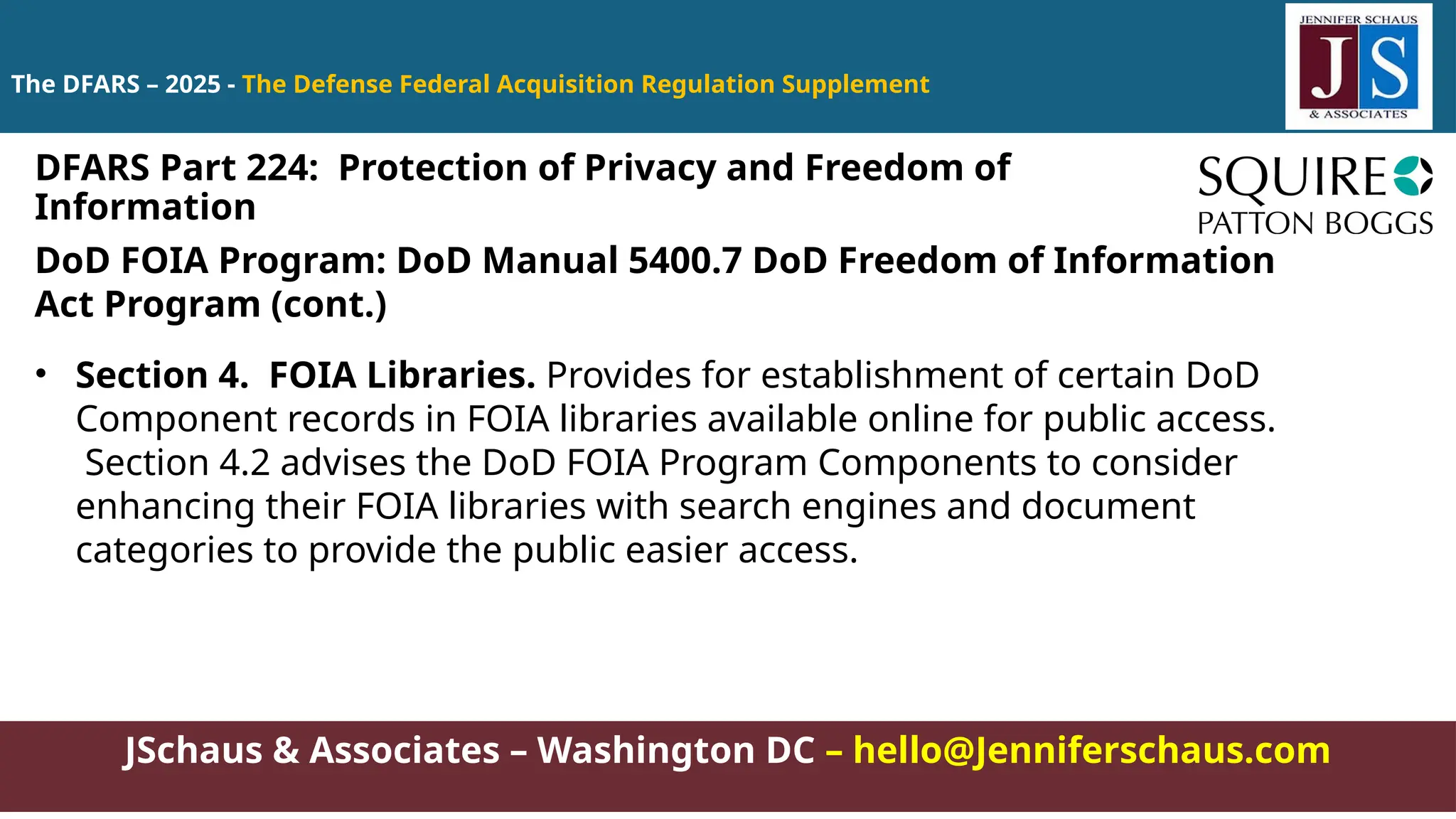 JSchaus & Associates – Washington DC – hello@Jenniferschaus.com
The DFARS – 2025 - The Defense Federal Acquisition Regulation Supplement
DoD FOIA Program: DoD Manual 5400.7 DoD Freedom of Information
Act Program (cont.)
• Section 4. FOIA Libraries. Provides for establishment of certain DoD
Component records in FOIA libraries available online for public access.
Section 4.2 advises the DoD FOIA Program Components to consider
enhancing their FOIA libraries with search engines and document
categories to provide the public easier access.
DFARS Part 224: Protection of Privacy and Freedom of
Information
 