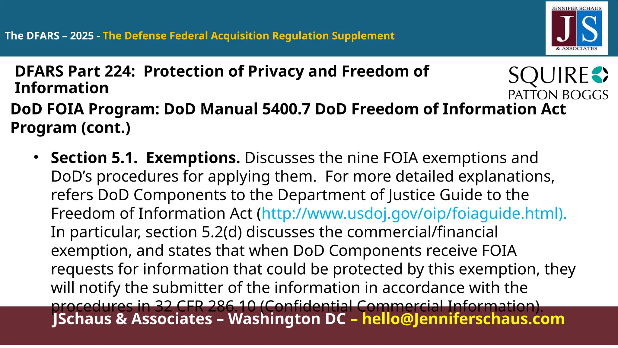 JSchaus & Associates – Washington DC – hello@Jenniferschaus.com
The DFARS – 2025 - The Defense Federal Acquisition Regulation Supplement
DoD FOIA Program: DoD Manual 5400.7 DoD Freedom of Information Act
Program (cont.)
• Section 5.1. Exemptions. Discusses the nine FOIA exemptions and
DoD’s procedures for applying them. For more detailed explanations,
refers DoD Components to the Department of Justice Guide to the
Freedom of Information Act (http://www.usdoj.gov/oip/foiaguide.html).
In particular, section 5.2(d) discusses the commercial/financial
exemption, and states that when DoD Components receive FOIA
requests for information that could be protected by this exemption, they
will notify the submitter of the information in accordance with the
procedures in 32 CFR 286.10 (Confidential Commercial Information).
DFARS Part 224: Protection of Privacy and Freedom of
Information
 