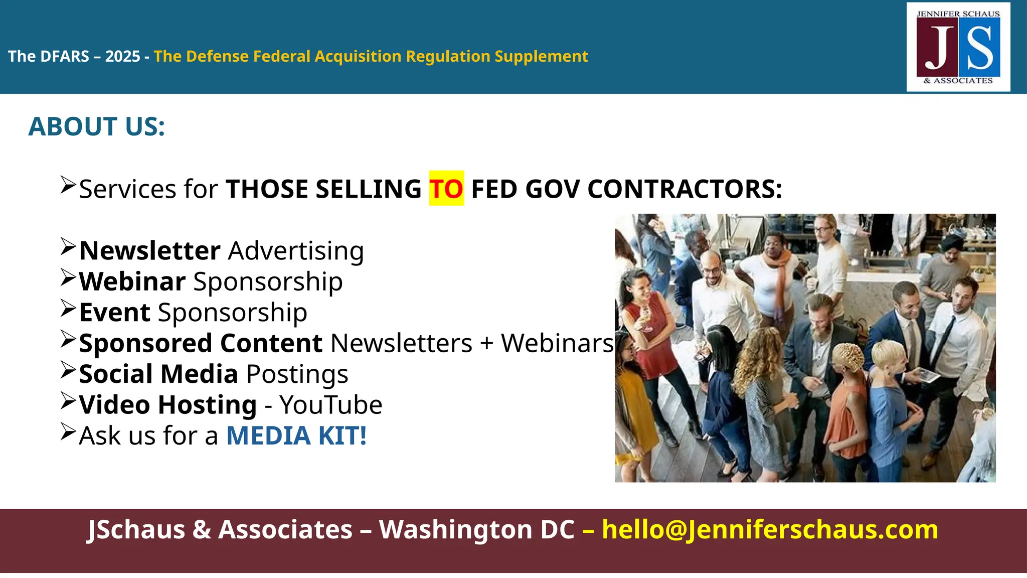 The DFARS – 2025 - The Defense Federal Acquisition Regulation Supplement
JSchaus & Associates – Washington DC – hello@Jenniferschaus.com
ABOUT US:
Services for THOSE SELLING TO FED GOV CONTRACTORS:
Newsletter Advertising
Webinar Sponsorship
Event Sponsorship
Sponsored Content Newsletters + Webinars
Social Media Postings
Video Hosting - YouTube
Ask us for a MEDIA KIT!
 