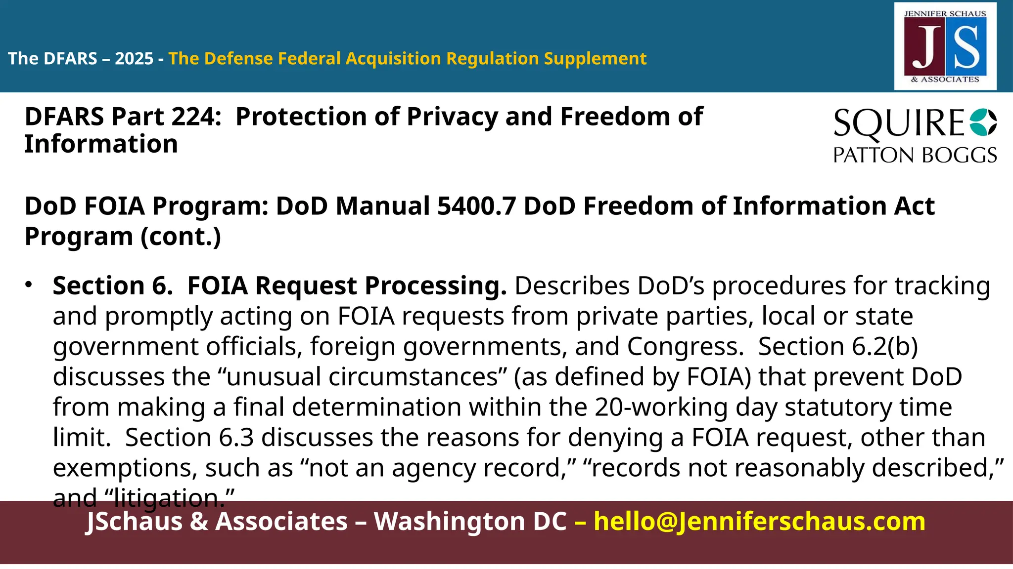 JSchaus & Associates – Washington DC – hello@Jenniferschaus.com
The DFARS – 2025 - The Defense Federal Acquisition Regulation Supplement
DoD FOIA Program: DoD Manual 5400.7 DoD Freedom of Information Act
Program (cont.)
• Section 6. FOIA Request Processing. Describes DoD’s procedures for tracking
and promptly acting on FOIA requests from private parties, local or state
government officials, foreign governments, and Congress. Section 6.2(b)
discusses the “unusual circumstances” (as defined by FOIA) that prevent DoD
from making a final determination within the 20-working day statutory time
limit. Section 6.3 discusses the reasons for denying a FOIA request, other than
exemptions, such as “not an agency record,” “records not reasonably described,”
and “litigation.”
DFARS Part 224: Protection of Privacy and Freedom of
Information
 