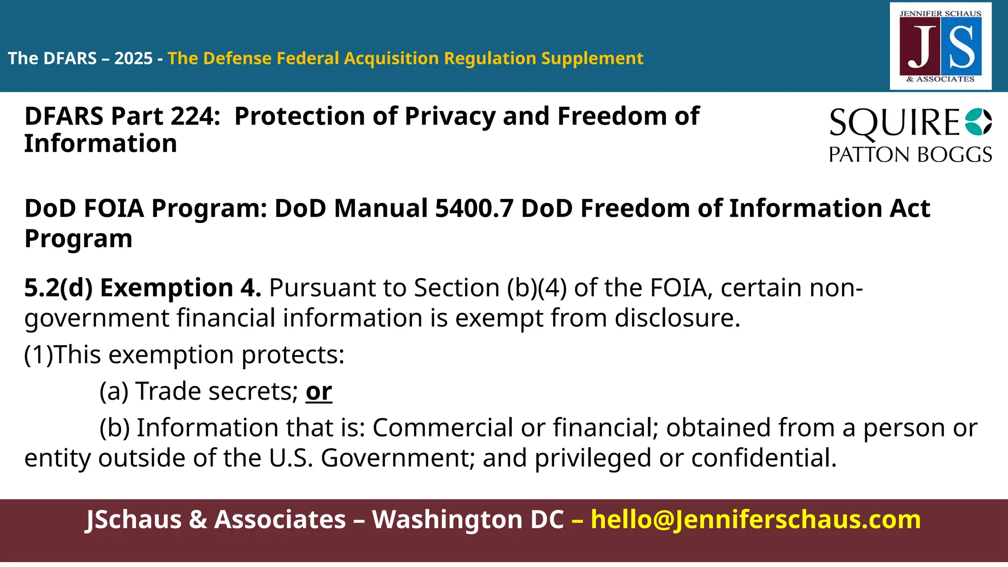 JSchaus & Associates – Washington DC – hello@Jenniferschaus.com
The DFARS – 2025 - The Defense Federal Acquisition Regulation Supplement
DoD FOIA Program: DoD Manual 5400.7 DoD Freedom of Information Act
Program
5.2(d) Exemption 4. Pursuant to Section (b)(4) of the FOIA, certain non-
government financial information is exempt from disclosure.
(1)This exemption protects:
(a) Trade secrets; or
(b) Information that is: Commercial or financial; obtained from a person or
entity outside of the U.S. Government; and privileged or confidential.
DFARS Part 224: Protection of Privacy and Freedom of
Information
 