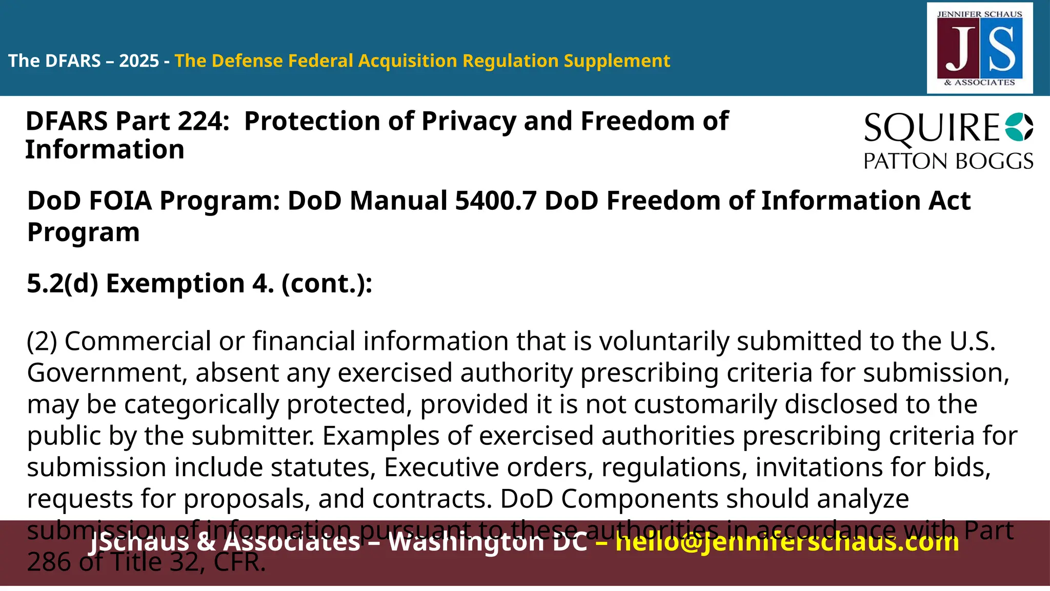 JSchaus & Associates – Washington DC – hello@Jenniferschaus.com
The DFARS – 2025 - The Defense Federal Acquisition Regulation Supplement
DoD FOIA Program: DoD Manual 5400.7 DoD Freedom of Information Act
Program
5.2(d) Exemption 4. (cont.):
(2) Commercial or financial information that is voluntarily submitted to the U.S.
Government, absent any exercised authority prescribing criteria for submission,
may be categorically protected, provided it is not customarily disclosed to the
public by the submitter. Examples of exercised authorities prescribing criteria for
submission include statutes, Executive orders, regulations, invitations for bids,
requests for proposals, and contracts. DoD Components should analyze
submission of information pursuant to these authorities in accordance with Part
286 of Title 32, CFR.
DFARS Part 224: Protection of Privacy and Freedom of
Information
 