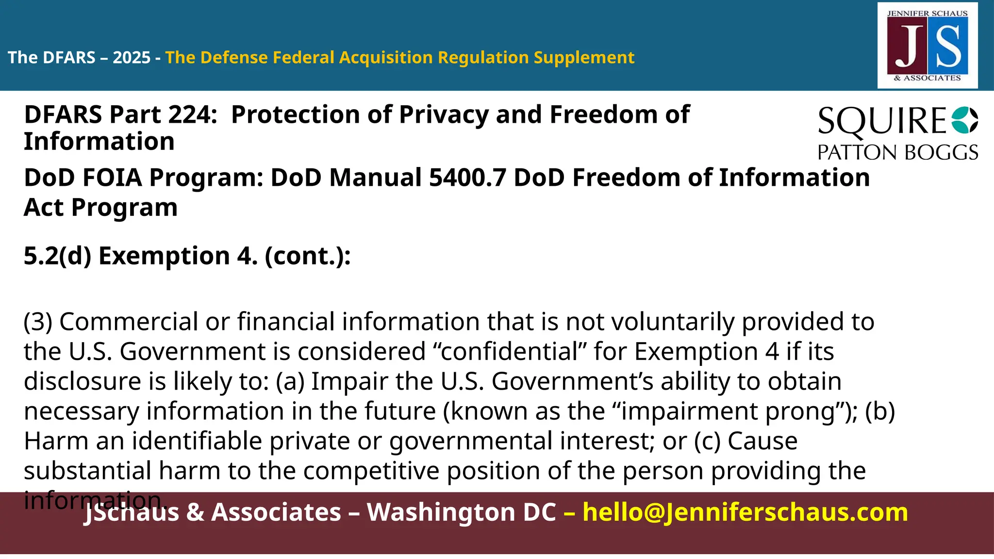 JSchaus & Associates – Washington DC – hello@Jenniferschaus.com
The DFARS – 2025 - The Defense Federal Acquisition Regulation Supplement
DoD FOIA Program: DoD Manual 5400.7 DoD Freedom of Information
Act Program
5.2(d) Exemption 4. (cont.):
(3) Commercial or financial information that is not voluntarily provided to
the U.S. Government is considered “confidential” for Exemption 4 if its
disclosure is likely to: (a) Impair the U.S. Government’s ability to obtain
necessary information in the future (known as the “impairment prong”); (b)
Harm an identifiable private or governmental interest; or (c) Cause
substantial harm to the competitive position of the person providing the
information.
DFARS Part 224: Protection of Privacy and Freedom of
Information
 