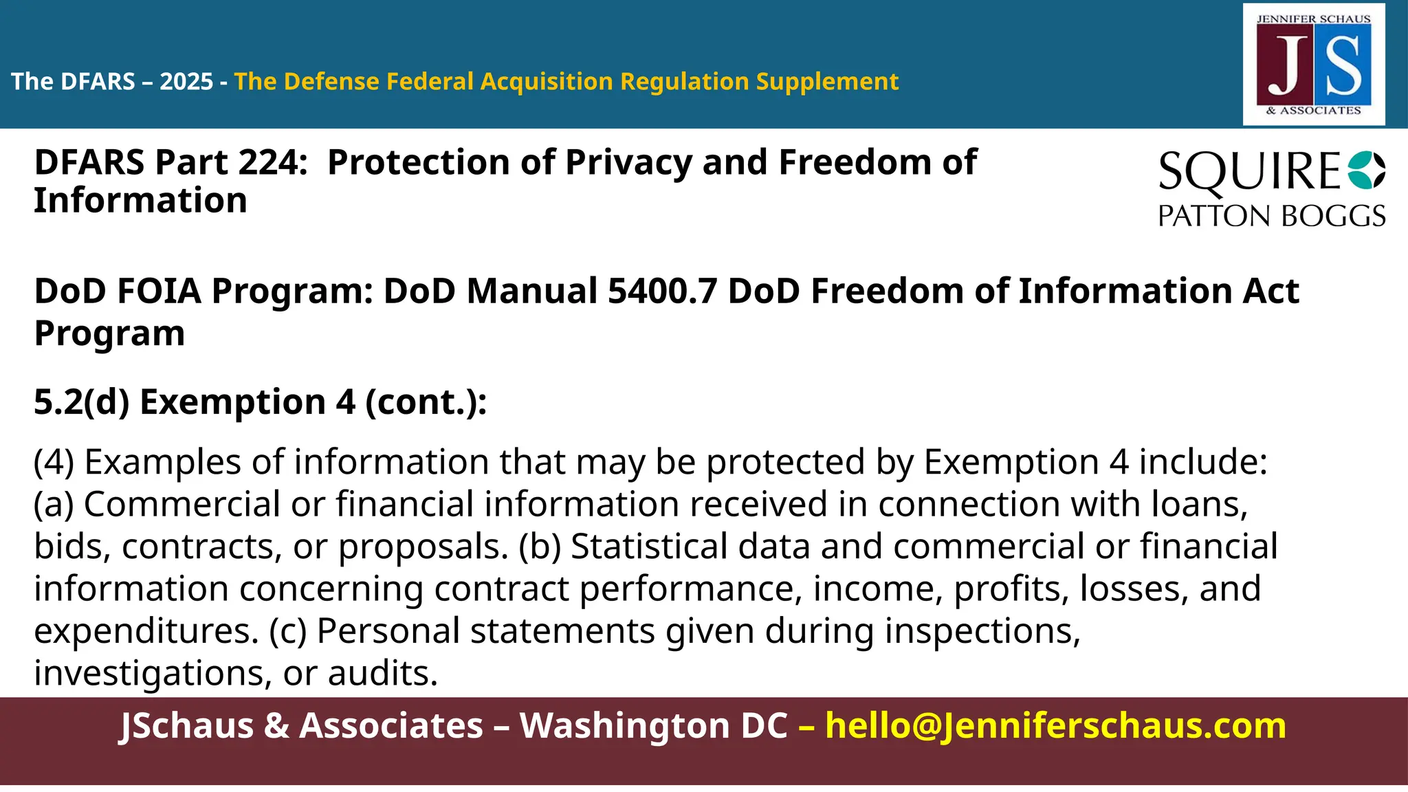 JSchaus & Associates – Washington DC – hello@Jenniferschaus.com
The DFARS – 2025 - The Defense Federal Acquisition Regulation Supplement
DoD FOIA Program: DoD Manual 5400.7 DoD Freedom of Information Act
Program
5.2(d) Exemption 4 (cont.):
(4) Examples of information that may be protected by Exemption 4 include:
(a) Commercial or financial information received in connection with loans,
bids, contracts, or proposals. (b) Statistical data and commercial or financial
information concerning contract performance, income, profits, losses, and
expenditures. (c) Personal statements given during inspections,
investigations, or audits.
DFARS Part 224: Protection of Privacy and Freedom of
Information
 