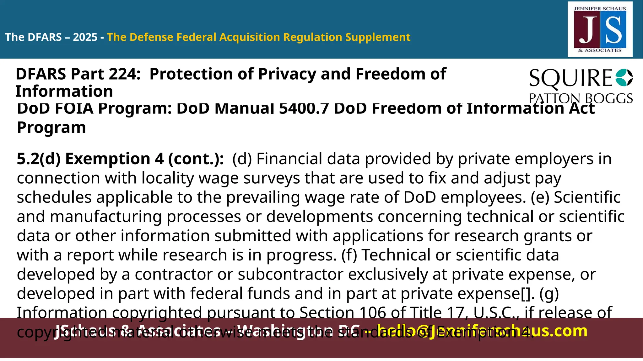 JSchaus & Associates – Washington DC – hello@Jenniferschaus.com
The DFARS – 2025 - The Defense Federal Acquisition Regulation Supplement
DoD FOIA Program: DoD Manual 5400.7 DoD Freedom of Information Act
Program
5.2(d) Exemption 4 (cont.): (d) Financial data provided by private employers in
connection with locality wage surveys that are used to fix and adjust pay
schedules applicable to the prevailing wage rate of DoD employees. (e) Scientific
and manufacturing processes or developments concerning technical or scientific
data or other information submitted with applications for research grants or
with a report while research is in progress. (f) Technical or scientific data
developed by a contractor or subcontractor exclusively at private expense, or
developed in part with federal funds and in part at private expense[]. (g)
Information copyrighted pursuant to Section 106 of Title 17, U.S.C., if release of
copyrighted material otherwise meets the standards of Exemption 4.
DFARS Part 224: Protection of Privacy and Freedom of
Information
 