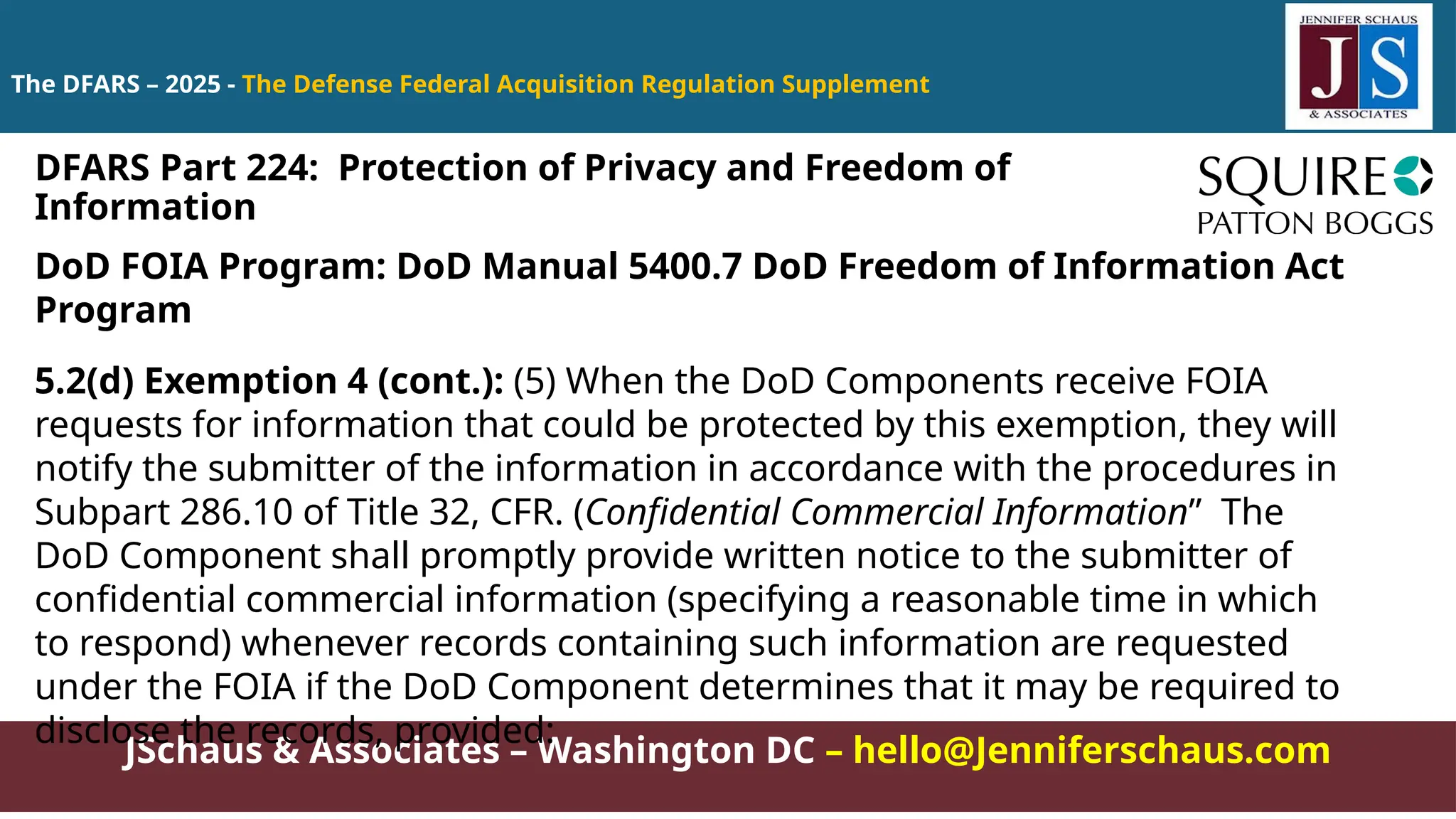 JSchaus & Associates – Washington DC – hello@Jenniferschaus.com
The DFARS – 2025 - The Defense Federal Acquisition Regulation Supplement
DoD FOIA Program: DoD Manual 5400.7 DoD Freedom of Information Act
Program
5.2(d) Exemption 4 (cont.): (5) When the DoD Components receive FOIA
requests for information that could be protected by this exemption, they will
notify the submitter of the information in accordance with the procedures in
Subpart 286.10 of Title 32, CFR. (Confidential Commercial Information” The
DoD Component shall promptly provide written notice to the submitter of
confidential commercial information (specifying a reasonable time in which
to respond) whenever records containing such information are requested
under the FOIA if the DoD Component determines that it may be required to
disclose the records, provided:
DFARS Part 224: Protection of Privacy and Freedom of
Information
 