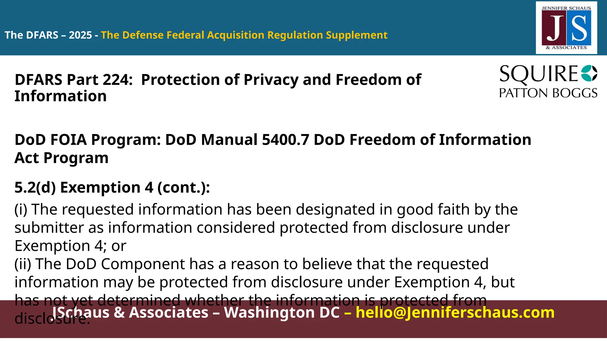 JSchaus & Associates – Washington DC – hello@Jenniferschaus.com
The DFARS – 2025 - The Defense Federal Acquisition Regulation Supplement
DoD FOIA Program: DoD Manual 5400.7 DoD Freedom of Information
Act Program
5.2(d) Exemption 4 (cont.):
(i) The requested information has been designated in good faith by the
submitter as information considered protected from disclosure under
Exemption 4; or
(ii) The DoD Component has a reason to believe that the requested
information may be protected from disclosure under Exemption 4, but
has not yet determined whether the information is protected from
disclosure.
DFARS Part 224: Protection of Privacy and Freedom of
Information
 