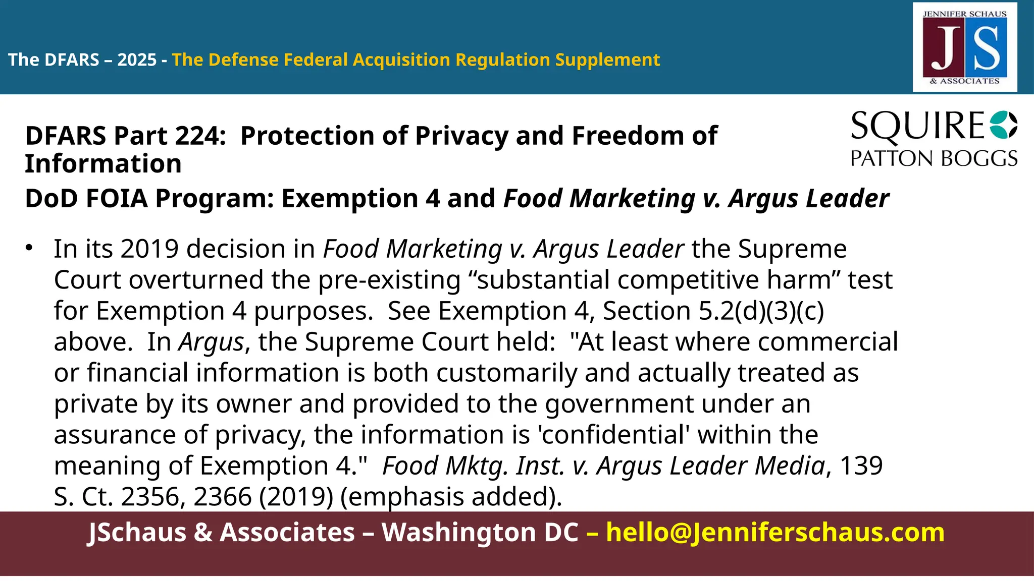 JSchaus & Associates – Washington DC – hello@Jenniferschaus.com
The DFARS – 2025 - The Defense Federal Acquisition Regulation Supplement
DoD FOIA Program: Exemption 4 and Food Marketing v. Argus Leader
• In its 2019 decision in Food Marketing v. Argus Leader the Supreme
Court overturned the pre-existing “substantial competitive harm” test
for Exemption 4 purposes. See Exemption 4, Section 5.2(d)(3)(c)
above. In Argus, the Supreme Court held: "At least where commercial
or financial information is both customarily and actually treated as
private by its owner and provided to the government under an
assurance of privacy, the information is 'confidential' within the
meaning of Exemption 4." Food Mktg. Inst. v. Argus Leader Media, 139
S. Ct. 2356, 2366 (2019) (emphasis added).
DFARS Part 224: Protection of Privacy and Freedom of
Information
 
