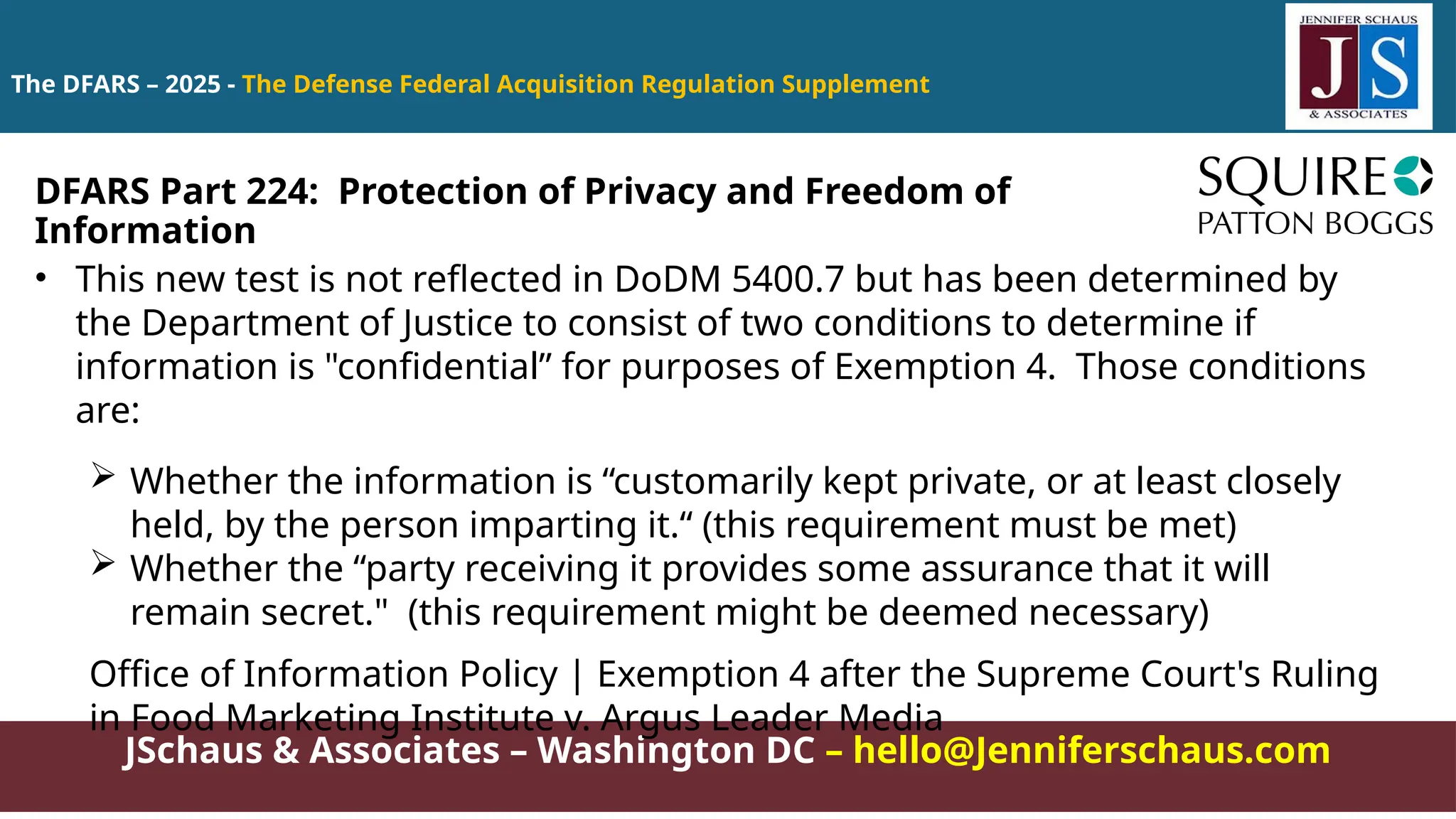 JSchaus & Associates – Washington DC – hello@Jenniferschaus.com
The DFARS – 2025 - The Defense Federal Acquisition Regulation Supplement
• This new test is not reflected in DoDM 5400.7 but has been determined by
the Department of Justice to consist of two conditions to determine if
information is "confidential” for purposes of Exemption 4. Those conditions
are:
 Whether the information is “customarily kept private, or at least closely
held, by the person imparting it.“ (this requirement must be met)
 Whether the “party receiving it provides some assurance that it will
remain secret." (this requirement might be deemed necessary)
Office of Information Policy | Exemption 4 after the Supreme Court's Ruling
in Food Marketing Institute v. Argus Leader Media
DFARS Part 224: Protection of Privacy and Freedom of
Information
 