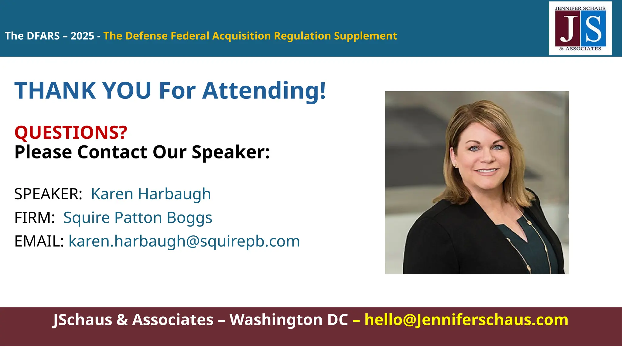 JSchaus & Associates – Washington DC – hello@Jenniferschaus.com
THANK YOU For Attending!
QUESTIONS?
Please Contact Our Speaker:
SPEAKER: Karen Harbaugh
FIRM: Squire Patton Boggs
EMAIL: karen.harbaugh@squirepb.com
The DFARS – 2025 - The Defense Federal Acquisition Regulation Supplement
 