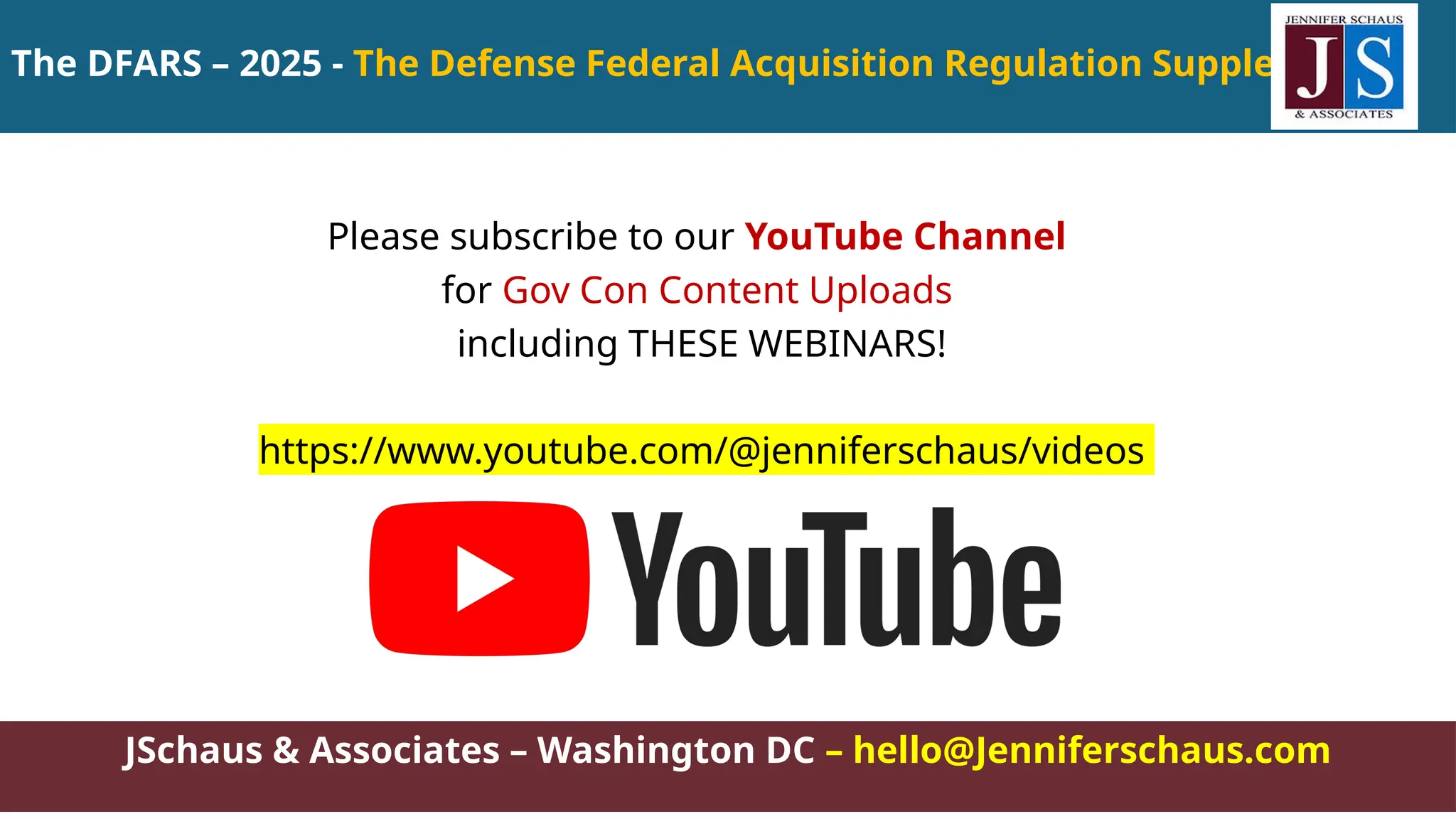 The DFARS – 2025 - The Defense Federal Acquisition Regulation Supplement
JSchaus & Associates – Washington DC – hello@Jenniferschaus.com
Please subscribe to our YouTube Channel
for Gov Con Content Uploads
including THESE WEBINARS!
https://www.youtube.com/@jenniferschaus/videos
 