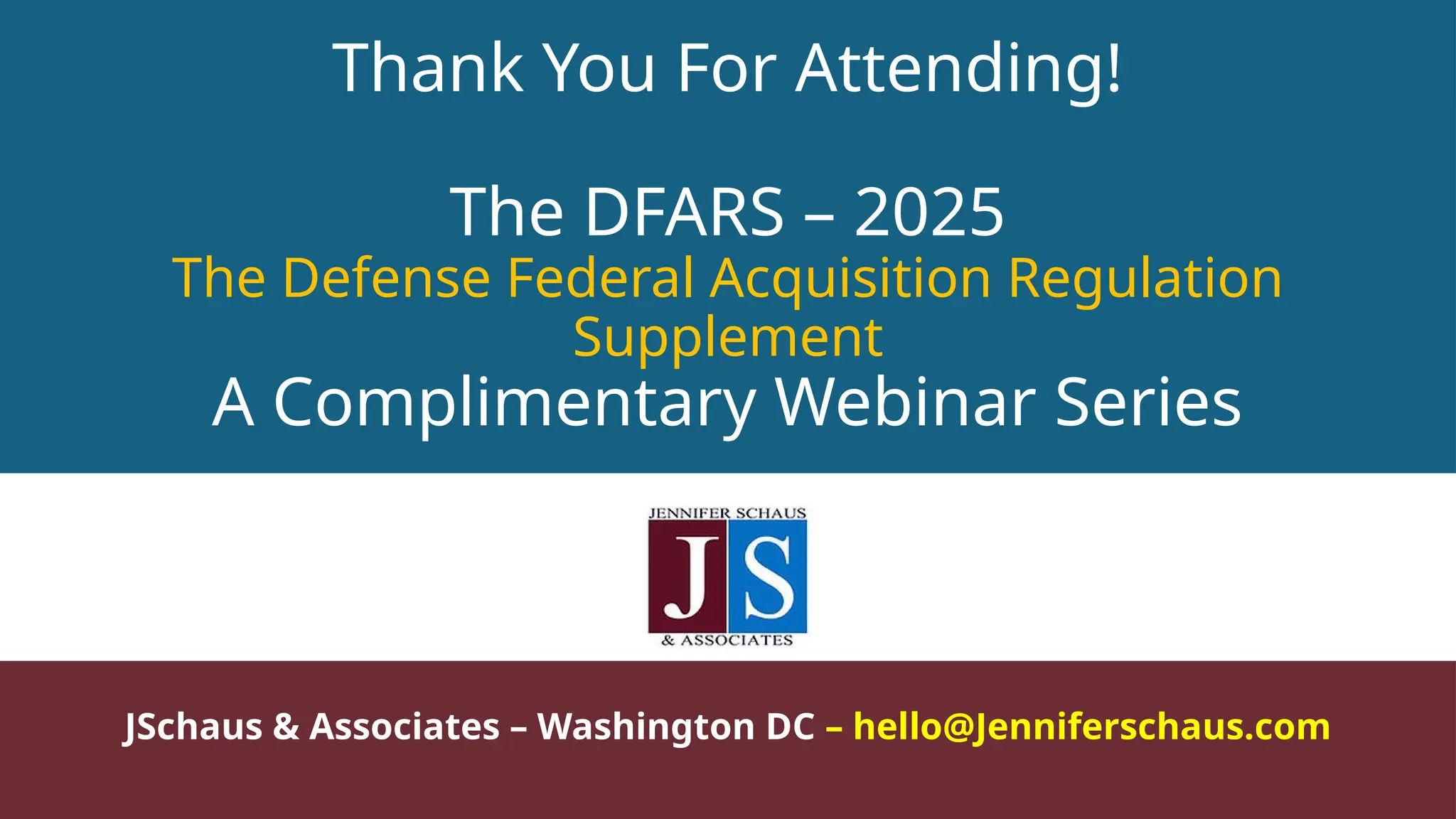 Thank You For Attending!
The DFARS – 2025
The Defense Federal Acquisition Regulation
Supplement
A Complimentary Webinar Series
JSchaus & Associates – Washington DC – hello@Jenniferschaus.com
 