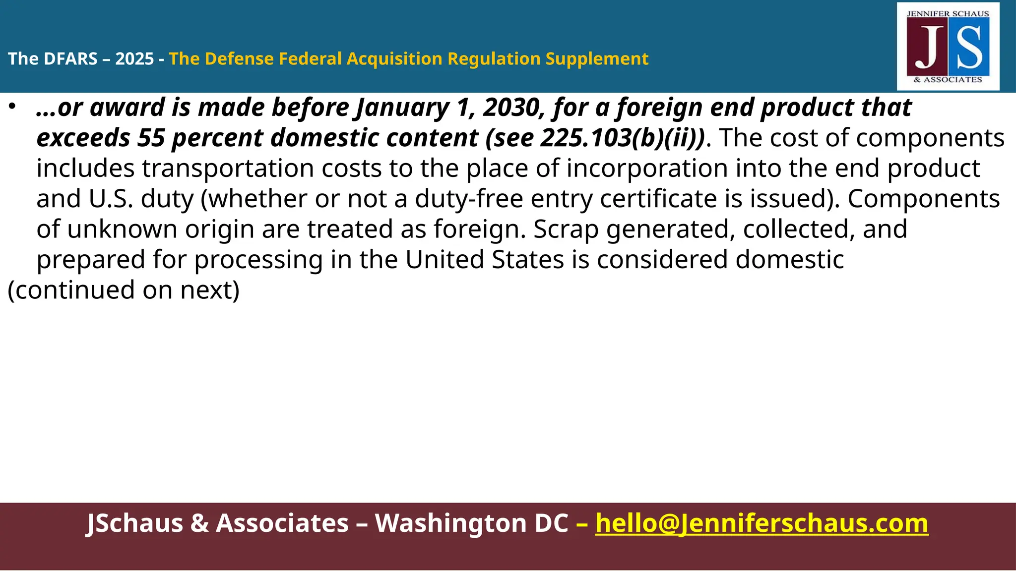JSchaus & Associates – Washington DC – hello@Jenniferschaus.com
• …or award is made before January 1, 2030, for a foreign end product that
exceeds 55 percent domestic content (see 225.103(b)(ii)). The cost of components
includes transportation costs to the place of incorporation into the end product
and U.S. duty (whether or not a duty-free entry certificate is issued). Components
of unknown origin are treated as foreign. Scrap generated, collected, and
prepared for processing in the United States is considered domestic
(continued on next)
The DFARS – 2025 - The Defense Federal Acquisition Regulation Supplement
 