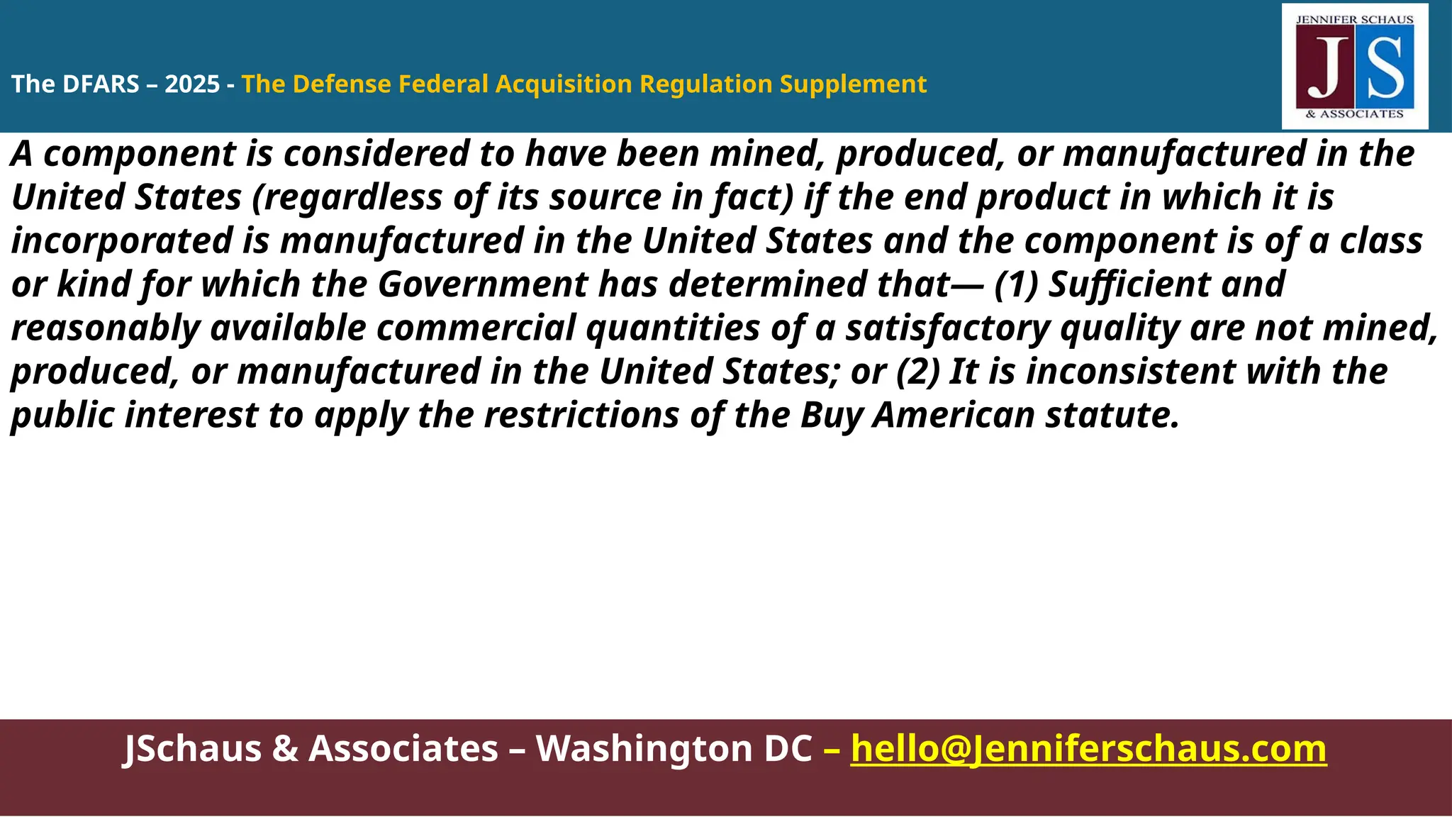 JSchaus & Associates – Washington DC – hello@Jenniferschaus.com
A component is considered to have been mined, produced, or manufactured in the
United States (regardless of its source in fact) if the end product in which it is
incorporated is manufactured in the United States and the component is of a class
or kind for which the Government has determined that— (1) Sufficient and
reasonably available commercial quantities of a satisfactory quality are not mined,
produced, or manufactured in the United States; or (2) It is inconsistent with the
public interest to apply the restrictions of the Buy American statute.
The DFARS – 2025 - The Defense Federal Acquisition Regulation Supplement
 