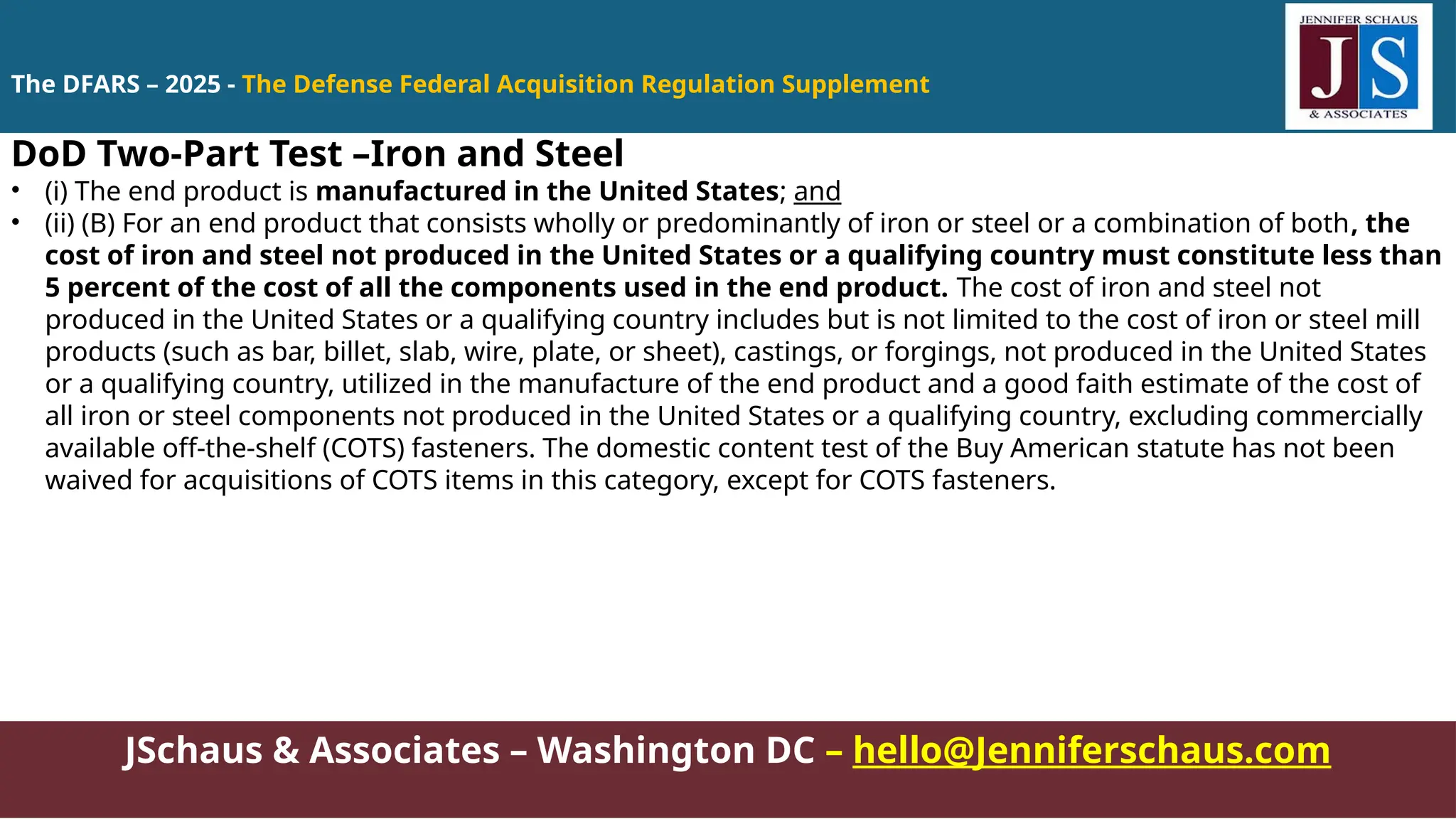JSchaus & Associates – Washington DC – hello@Jenniferschaus.com
DoD Two-Part Test –Iron and Steel
• (i) The end product is manufactured in the United States; and
• (ii) (B) For an end product that consists wholly or predominantly of iron or steel or a combination of both, the
cost of iron and steel not produced in the United States or a qualifying country must constitute less than
5 percent of the cost of all the components used in the end product. The cost of iron and steel not
produced in the United States or a qualifying country includes but is not limited to the cost of iron or steel mill
products (such as bar, billet, slab, wire, plate, or sheet), castings, or forgings, not produced in the United States
or a qualifying country, utilized in the manufacture of the end product and a good faith estimate of the cost of
all iron or steel components not produced in the United States or a qualifying country, excluding commercially
available off-the-shelf (COTS) fasteners. The domestic content test of the Buy American statute has not been
waived for acquisitions of COTS items in this category, except for COTS fasteners.
The DFARS – 2025 - The Defense Federal Acquisition Regulation Supplement
 
