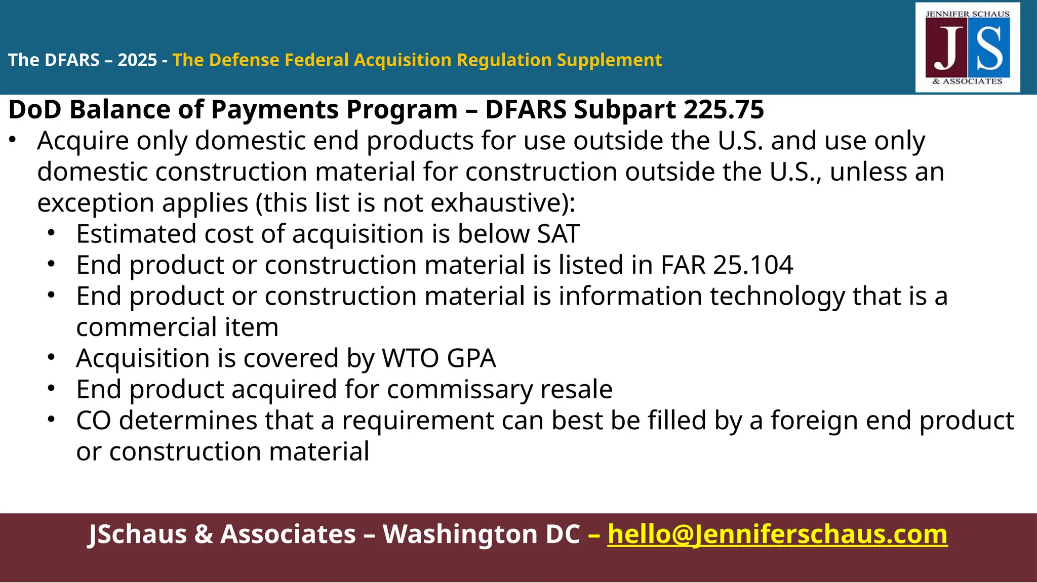 JSchaus & Associates – Washington DC – hello@Jenniferschaus.com
DoD Balance of Payments Program – DFARS Subpart 225.75
• Acquire only domestic end products for use outside the U.S. and use only
domestic construction material for construction outside the U.S., unless an
exception applies (this list is not exhaustive):
• Estimated cost of acquisition is below SAT
• End product or construction material is listed in FAR 25.104
• End product or construction material is information technology that is a
commercial item
• Acquisition is covered by WTO GPA
• End product acquired for commissary resale
• CO determines that a requirement can best be filled by a foreign end product
or construction material
The DFARS – 2025 - The Defense Federal Acquisition Regulation Supplement
 