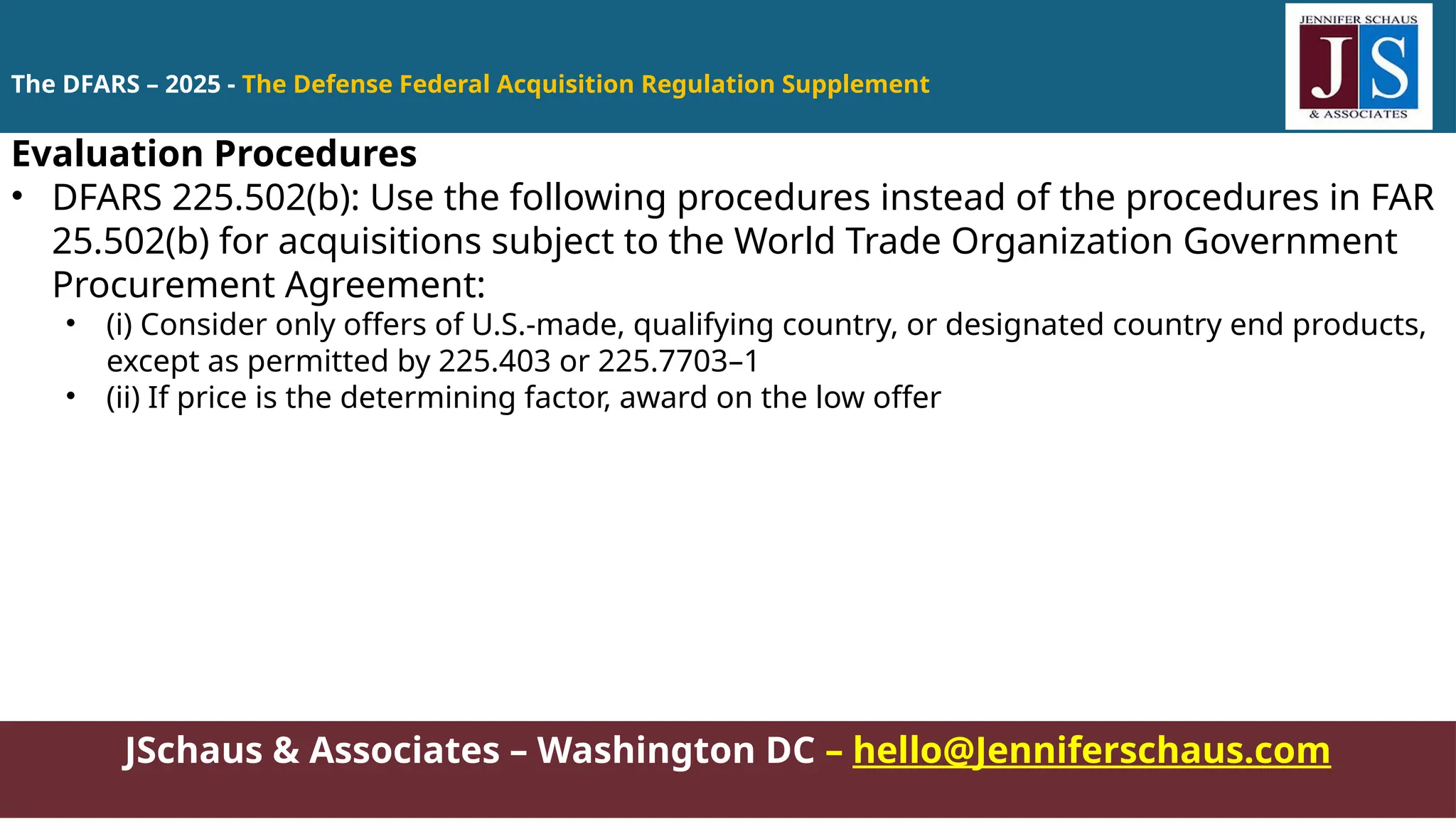 JSchaus & Associates – Washington DC – hello@Jenniferschaus.com
Evaluation Procedures
• DFARS 225.502(b): Use the following procedures instead of the procedures in FAR
25.502(b) for acquisitions subject to the World Trade Organization Government
Procurement Agreement:
• (i) Consider only offers of U.S.-made, qualifying country, or designated country end products,
except as permitted by 225.403 or 225.7703–1
• (ii) If price is the determining factor, award on the low offer
The DFARS – 2025 - The Defense Federal Acquisition Regulation Supplement
 