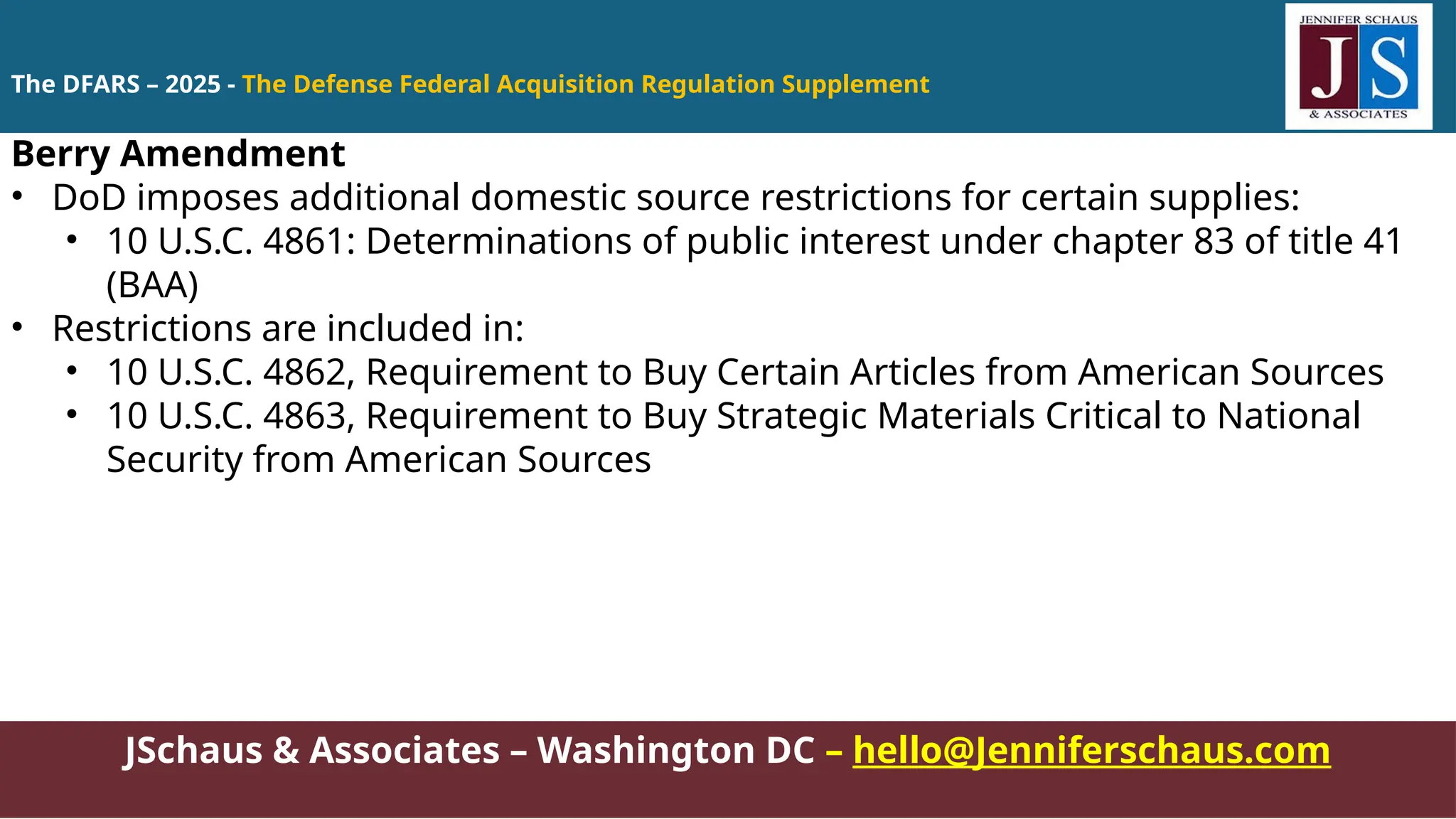 JSchaus & Associates – Washington DC – hello@Jenniferschaus.com
Berry Amendment
• DoD imposes additional domestic source restrictions for certain supplies:
• 10 U.S.C. 4861: Determinations of public interest under chapter 83 of title 41
(BAA)
• Restrictions are included in:
• 10 U.S.C. 4862, Requirement to Buy Certain Articles from American Sources
• 10 U.S.C. 4863, Requirement to Buy Strategic Materials Critical to National
Security from American Sources
The DFARS – 2025 - The Defense Federal Acquisition Regulation Supplement
 