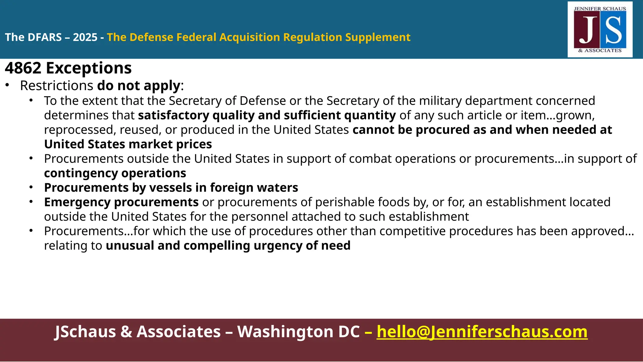 JSchaus & Associates – Washington DC – hello@Jenniferschaus.com
4862 Exceptions
• Restrictions do not apply:
• To the extent that the Secretary of Defense or the Secretary of the military department concerned
determines that satisfactory quality and sufficient quantity of any such article or item…grown,
reprocessed, reused, or produced in the United States cannot be procured as and when needed at
United States market prices
• Procurements outside the United States in support of combat operations or procurements…in support of
contingency operations
• Procurements by vessels in foreign waters
• Emergency procurements or procurements of perishable foods by, or for, an establishment located
outside the United States for the personnel attached to such establishment
• Procurements…for which the use of procedures other than competitive procedures has been approved…
relating to unusual and compelling urgency of need
The DFARS – 2025 - The Defense Federal Acquisition Regulation Supplement
 
