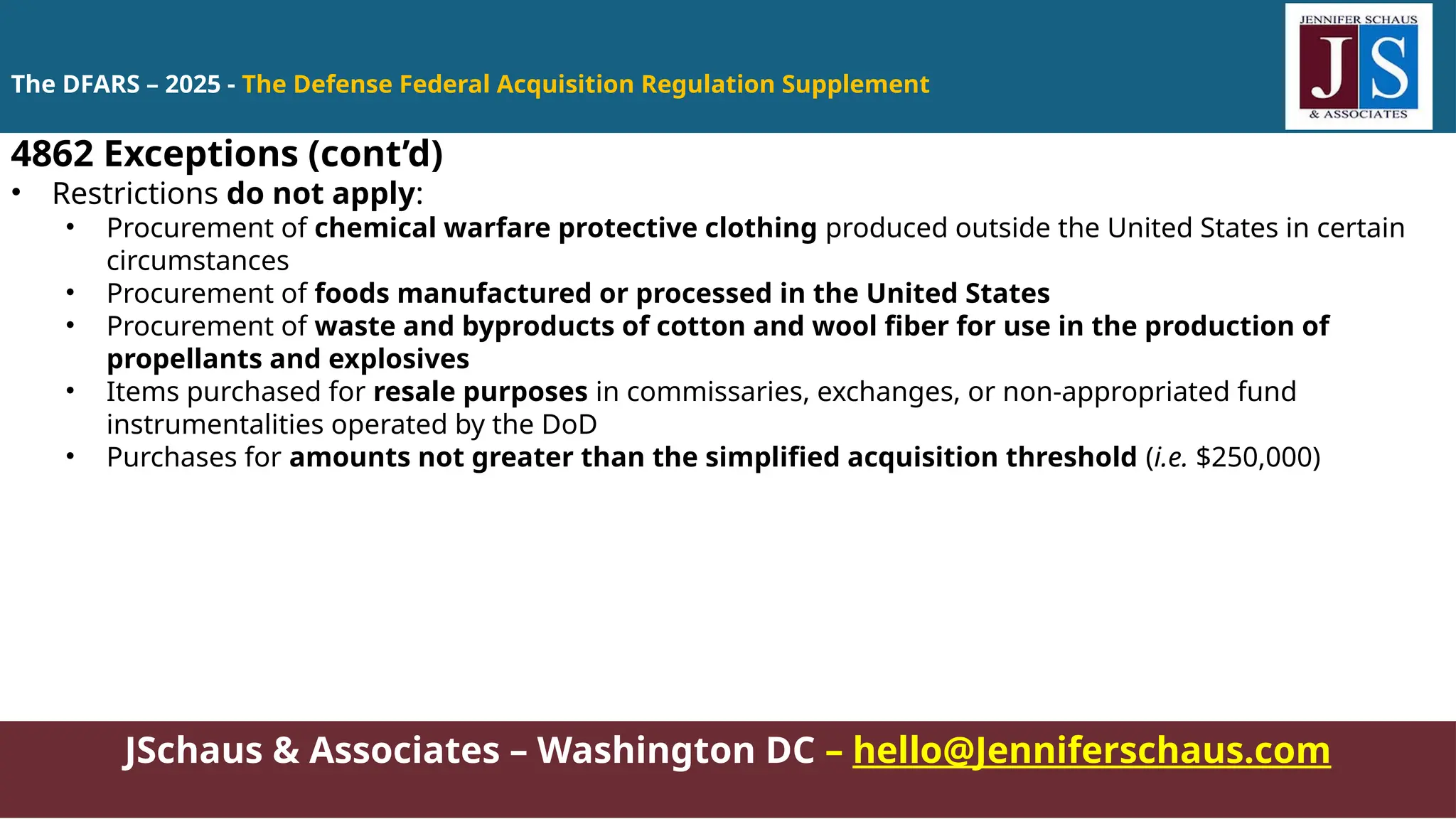 JSchaus & Associates – Washington DC – hello@Jenniferschaus.com
4862 Exceptions (cont’d)
• Restrictions do not apply:
• Procurement of chemical warfare protective clothing produced outside the United States in certain
circumstances
• Procurement of foods manufactured or processed in the United States
• Procurement of waste and byproducts of cotton and wool fiber for use in the production of
propellants and explosives
• Items purchased for resale purposes in commissaries, exchanges, or non-appropriated fund
instrumentalities operated by the DoD
• Purchases for amounts not greater than the simplified acquisition threshold (i.e. $250,000)
The DFARS – 2025 - The Defense Federal Acquisition Regulation Supplement
 