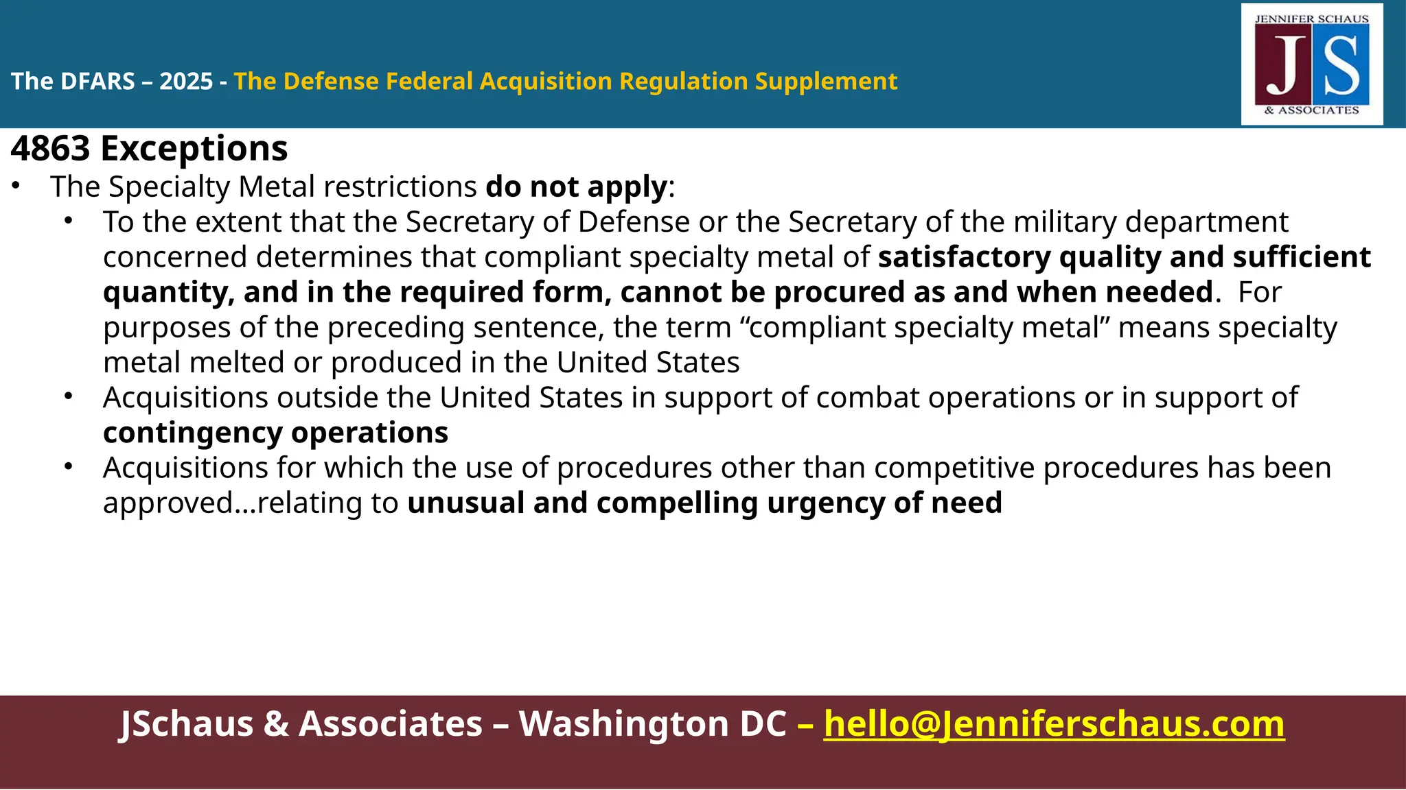 JSchaus & Associates – Washington DC – hello@Jenniferschaus.com
4863 Exceptions
• The Specialty Metal restrictions do not apply:
• To the extent that the Secretary of Defense or the Secretary of the military department
concerned determines that compliant specialty metal of satisfactory quality and sufficient
quantity, and in the required form, cannot be procured as and when needed. For
purposes of the preceding sentence, the term “compliant specialty metal” means specialty
metal melted or produced in the United States
• Acquisitions outside the United States in support of combat operations or in support of
contingency operations
• Acquisitions for which the use of procedures other than competitive procedures has been
approved…relating to unusual and compelling urgency of need
The DFARS – 2025 - The Defense Federal Acquisition Regulation Supplement
 
