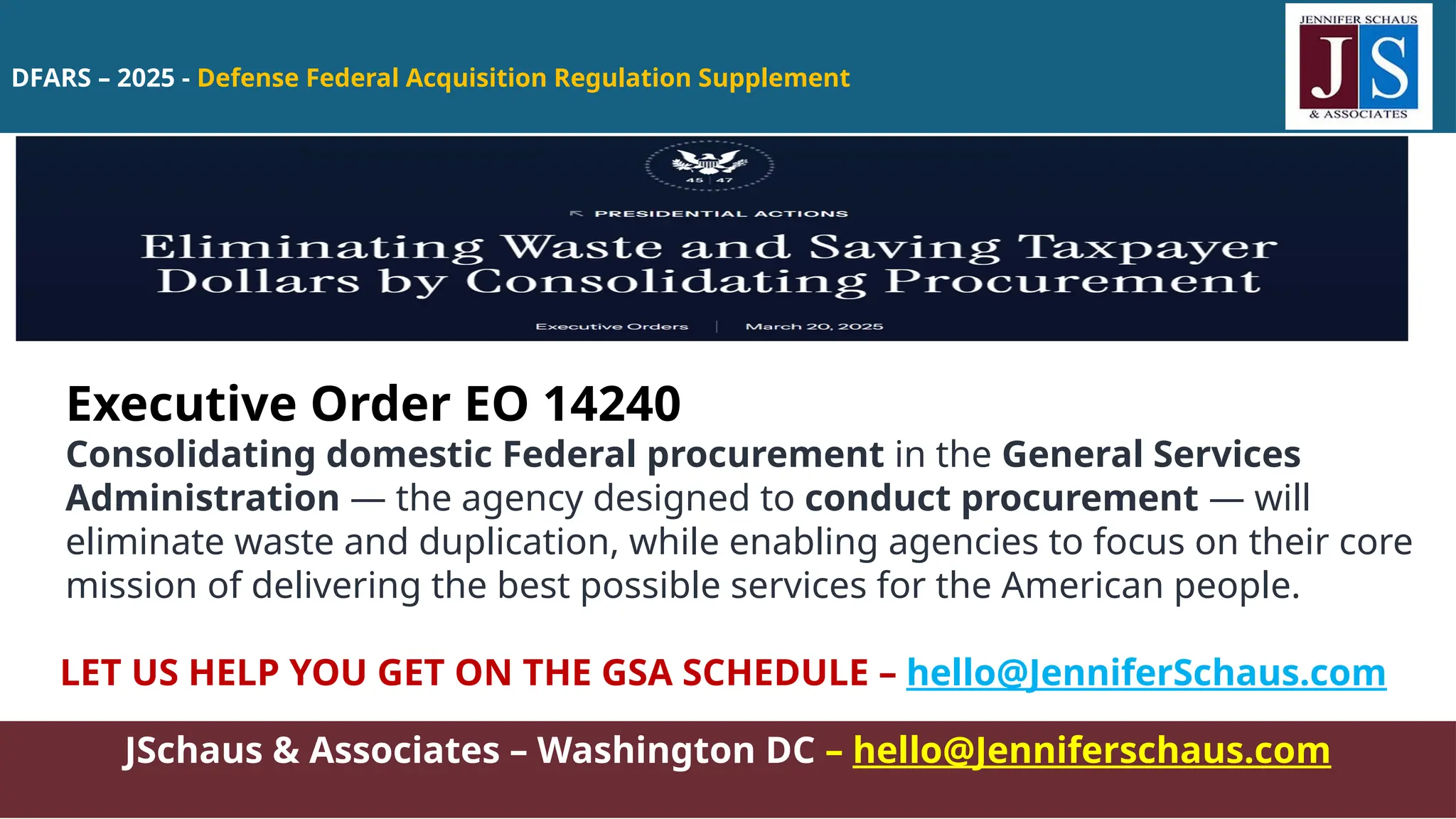 DFARS – 2025 - Defense Federal Acquisition Regulation Supplement
JSchaus & Associates – Washington DC – hello@Jenniferschaus.com
Executive Order EO 14240
Consolidating domestic Federal procurement in the General Services
Administration — the agency designed to conduct procurement — will
eliminate waste and duplication, while enabling agencies to focus on their core
mission of delivering the best possible services for the American people.
LET US HELP YOU GET ON THE GSA SCHEDULE – hello@JenniferSchaus.com
 