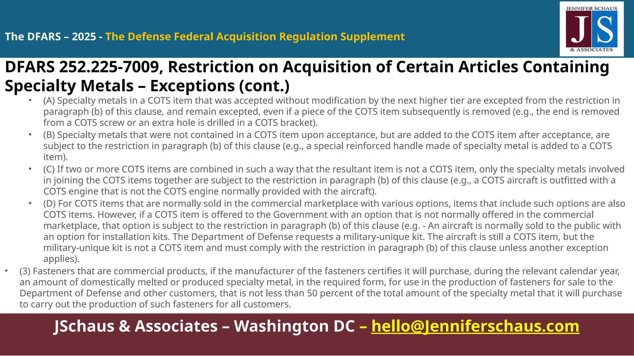 JSchaus & Associates – Washington DC – hello@Jenniferschaus.com
DFARS 252.225-7009, Restriction on Acquisition of Certain Articles Containing
Specialty Metals – Exceptions (cont.)
• (A) Specialty metals in a COTS item that was accepted without modification by the next higher tier are excepted from the restriction in
paragraph (b) of this clause, and remain excepted, even if a piece of the COTS item subsequently is removed (e.g., the end is removed
from a COTS screw or an extra hole is drilled in a COTS bracket).
• (B) Specialty metals that were not contained in a COTS item upon acceptance, but are added to the COTS item after acceptance, are
subject to the restriction in paragraph (b) of this clause (e.g., a special reinforced handle made of specialty metal is added to a COTS
item).
• (C) If two or more COTS items are combined in such a way that the resultant item is not a COTS item, only the specialty metals involved
in joining the COTS items together are subject to the restriction in paragraph (b) of this clause (e.g., a COTS aircraft is outfitted with a
COTS engine that is not the COTS engine normally provided with the aircraft).
• (D) For COTS items that are normally sold in the commercial marketplace with various options, items that include such options are also
COTS items. However, if a COTS item is offered to the Government with an option that is not normally offered in the commercial
marketplace, that option is subject to the restriction in paragraph (b) of this clause (e.g. - An aircraft is normally sold to the public with
an option for installation kits. The Department of Defense requests a military-unique kit. The aircraft is still a COTS item, but the
military-unique kit is not a COTS item and must comply with the restriction in paragraph (b) of this clause unless another exception
applies).
• (3) Fasteners that are commercial products, if the manufacturer of the fasteners certifies it will purchase, during the relevant calendar year,
an amount of domestically melted or produced specialty metal, in the required form, for use in the production of fasteners for sale to the
Department of Defense and other customers, that is not less than 50 percent of the total amount of the specialty metal that it will purchase
to carry out the production of such fasteners for all customers.
The DFARS – 2025 - The Defense Federal Acquisition Regulation Supplement
 