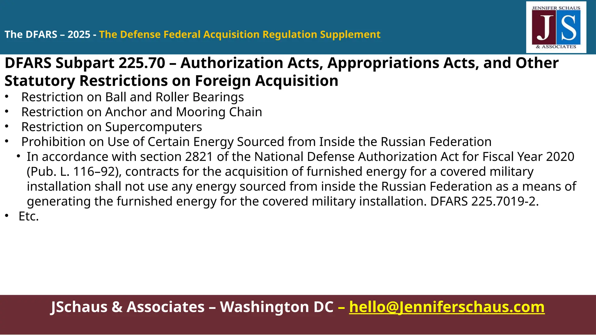 JSchaus & Associates – Washington DC – hello@Jenniferschaus.com
DFARS Subpart 225.70 – Authorization Acts, Appropriations Acts, and Other
Statutory Restrictions on Foreign Acquisition
• Restriction on Ball and Roller Bearings
• Restriction on Anchor and Mooring Chain
• Restriction on Supercomputers
• Prohibition on Use of Certain Energy Sourced from Inside the Russian Federation
• In accordance with section 2821 of the National Defense Authorization Act for Fiscal Year 2020
(Pub. L. 116–92), contracts for the acquisition of furnished energy for a covered military
installation shall not use any energy sourced from inside the Russian Federation as a means of
generating the furnished energy for the covered military installation. DFARS 225.7019-2.
• Etc.
The DFARS – 2025 - The Defense Federal Acquisition Regulation Supplement
 