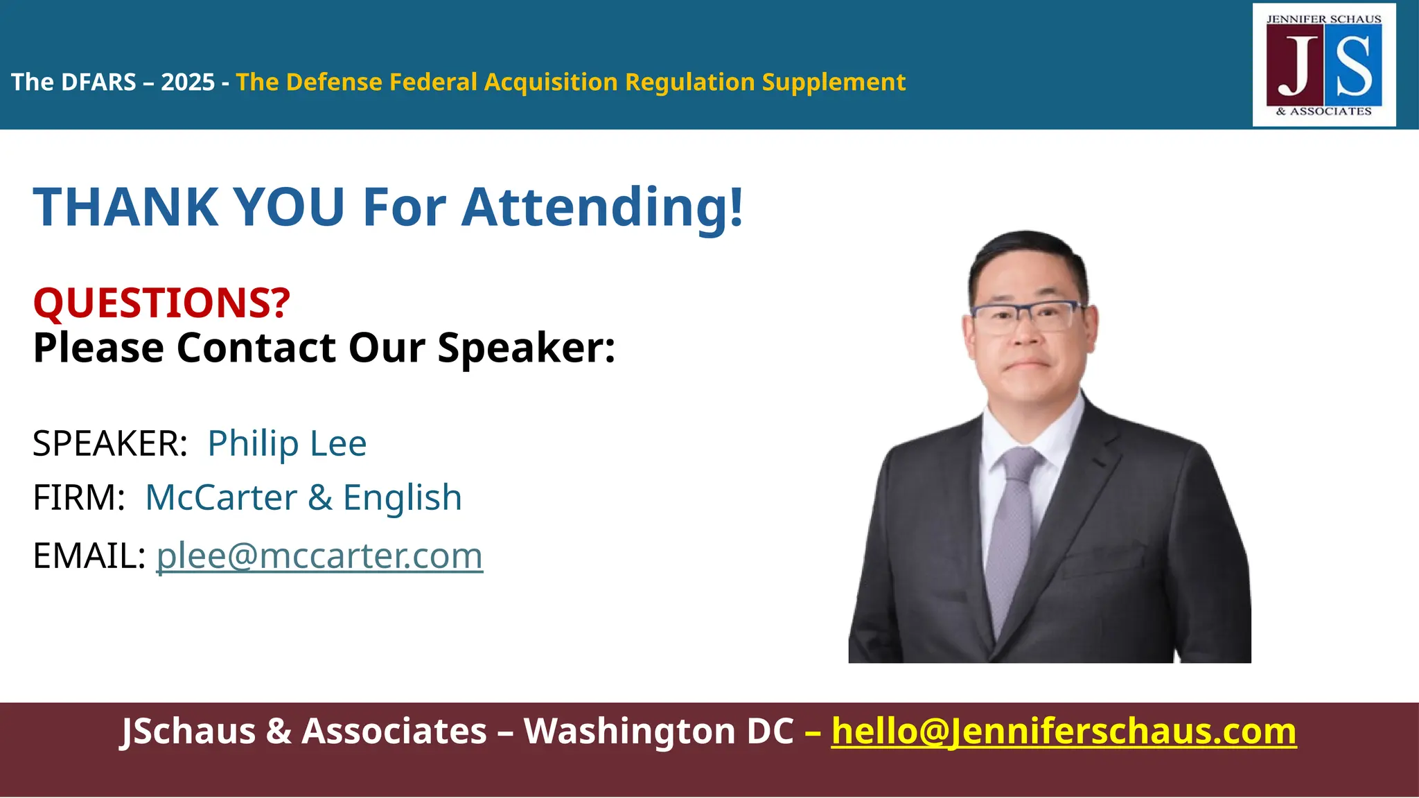 JSchaus & Associates – Washington DC – hello@Jenniferschaus.com
THANK YOU For Attending!
QUESTIONS?
Please Contact Our Speaker:
SPEAKER: Philip Lee
FIRM: McCarter & English
EMAIL: plee@mccarter.com
The DFARS – 2025 - The Defense Federal Acquisition Regulation Supplement
 