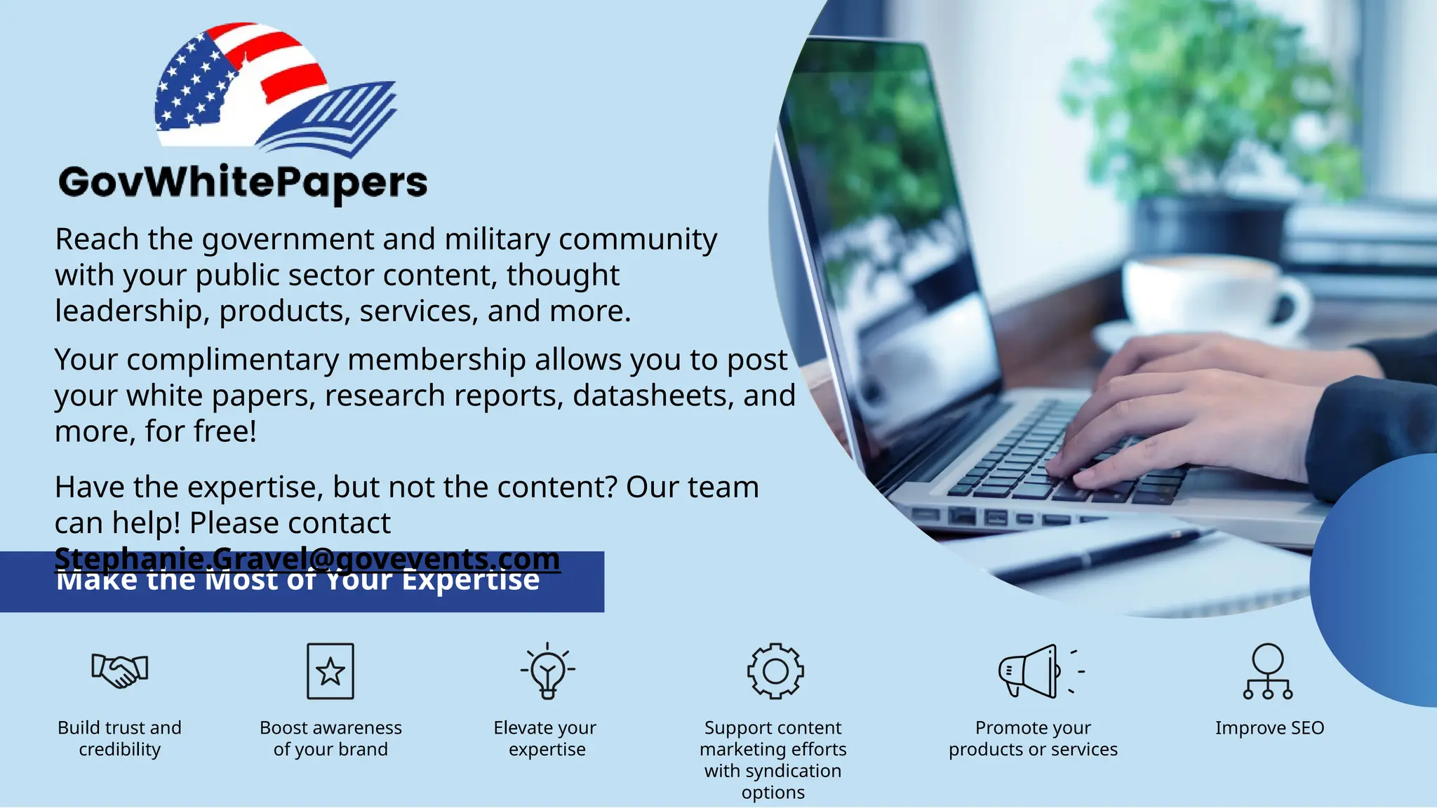Reach the government and military community
with your public sector content, thought
leadership, products, services, and more.
Make the Most of Your Expertise
Build trust and
credibility
Boost awareness
of your brand
Elevate your
expertise
Promote your
products or services
Improve SEO
Support content
marketing efforts
with syndication
options
Your complimentary membership allows you to post
your white papers, research reports, datasheets, and
more, for free!
Have the expertise, but not the content? Our team
can help! Please contact
Stephanie.Gravel@govevents.com
 