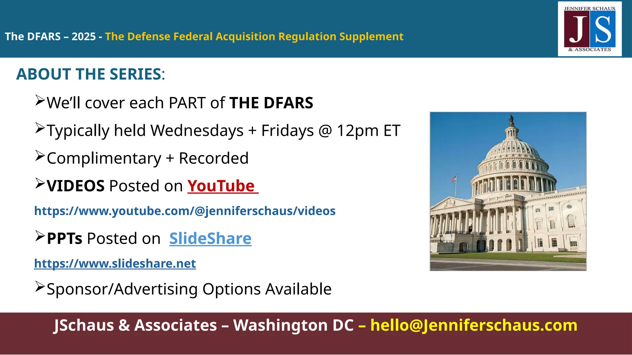 The DFARS – 2025 - The Defense Federal Acquisition Regulation Supplement
JSchaus & Associates – Washington DC – hello@Jenniferschaus.com
ABOUT THE SERIES:
We’ll cover each PART of THE DFARS
Typically held Wednesdays + Fridays @ 12pm ET
Complimentary + Recorded
VIDEOS Posted on YouTube
https://www.youtube.com/@jenniferschaus/videos
PPTs Posted on SlideShare
https://www.slideshare.net
Sponsor/Advertising Options Available
 
