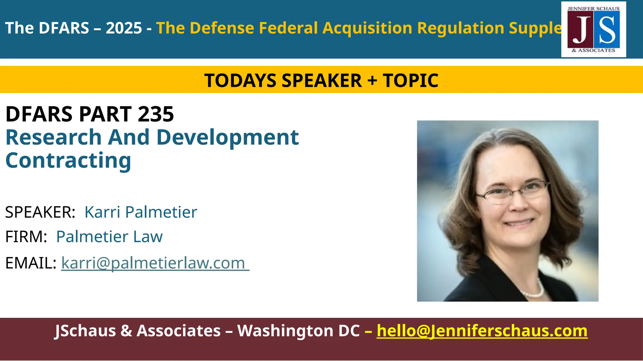 JSchaus & Associates – Washington DC – hello@Jenniferschaus.com
DFARS PART 235
Research And Development
Contracting
SPEAKER: Karri Palmetier
FIRM: Palmetier Law
EMAIL: karri@palmetierlaw.com
TODAYS SPEAKER + TOPIC
The DFARS – 2025 - The Defense Federal Acquisition Regulation Supplement
 