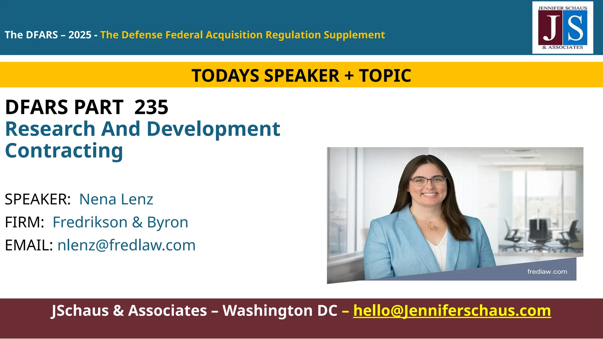 JSchaus & Associates – Washington DC – hello@Jenniferschaus.com
DFARS PART 235
Research And Development
Contracting
SPEAKER: Nena Lenz
FIRM: Fredrikson & Byron
EMAIL: nlenz@fredlaw.com
TODAYS SPEAKER + TOPIC
The DFARS – 2025 - The Defense Federal Acquisition Regulation Supplement
 