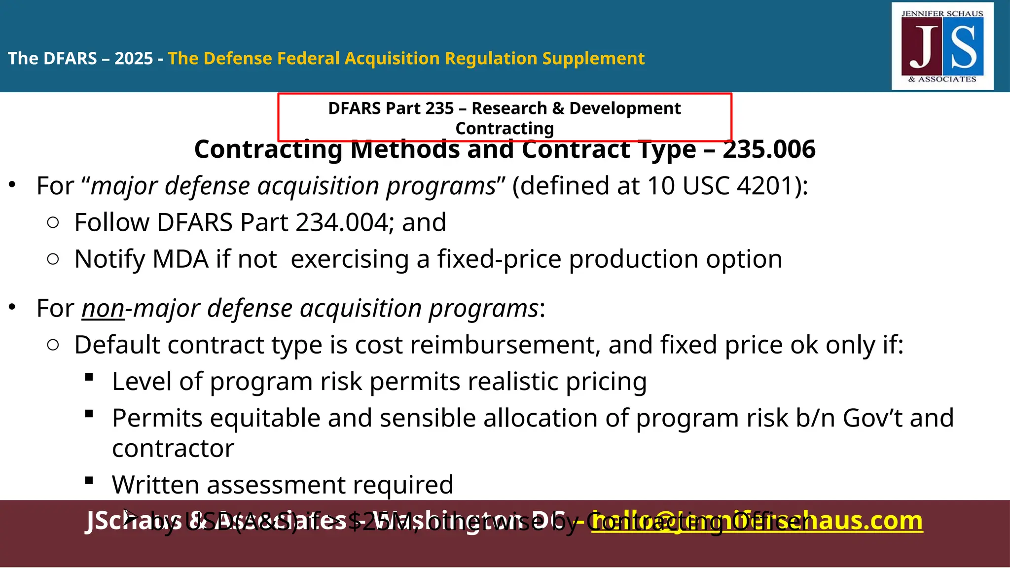 JSchaus & Associates – Washington DC – hello@Jenniferschaus.com
Contracting Methods and Contract Type – 235.006
• For “major defense acquisition programs” (defined at 10 USC 4201):
o Follow DFARS Part 234.004; and
o Notify MDA if not exercising a fixed-price production option
• For non-major defense acquisition programs:
o Default contract type is cost reimbursement, and fixed price ok only if:
 Level of program risk permits realistic pricing
 Permits equitable and sensible allocation of program risk b/n Gov’t and
contractor
 Written assessment required
 by USD(A&S) if > $25M; otherwise by Contracting Officer
The DFARS – 2025 - The Defense Federal Acquisition Regulation Supplement
DFARS Part 235 – Research & Development
Contracting
 