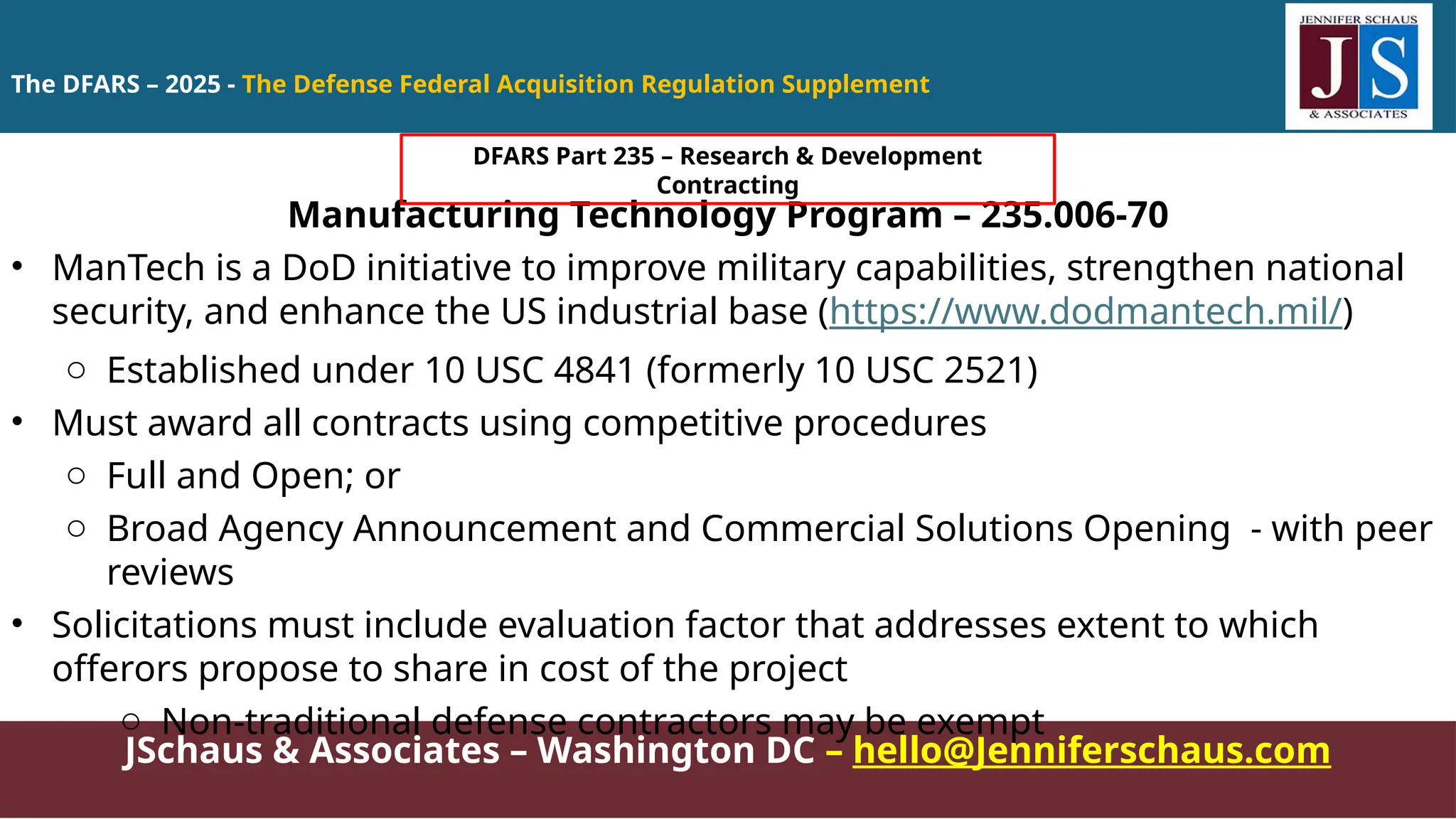 JSchaus & Associates – Washington DC – hello@Jenniferschaus.com
Manufacturing Technology Program – 235.006-70
• ManTech is a DoD initiative to improve military capabilities, strengthen national
security, and enhance the US industrial base (https://www.dodmantech.mil/)
o Established under 10 USC 4841 (formerly 10 USC 2521)
• Must award all contracts using competitive procedures
o Full and Open; or
o Broad Agency Announcement and Commercial Solutions Opening - with peer
reviews
• Solicitations must include evaluation factor that addresses extent to which
offerors propose to share in cost of the project
o Non-traditional defense contractors may be exempt
The DFARS – 2025 - The Defense Federal Acquisition Regulation Supplement
DFARS Part 235 – Research & Development
Contracting
 