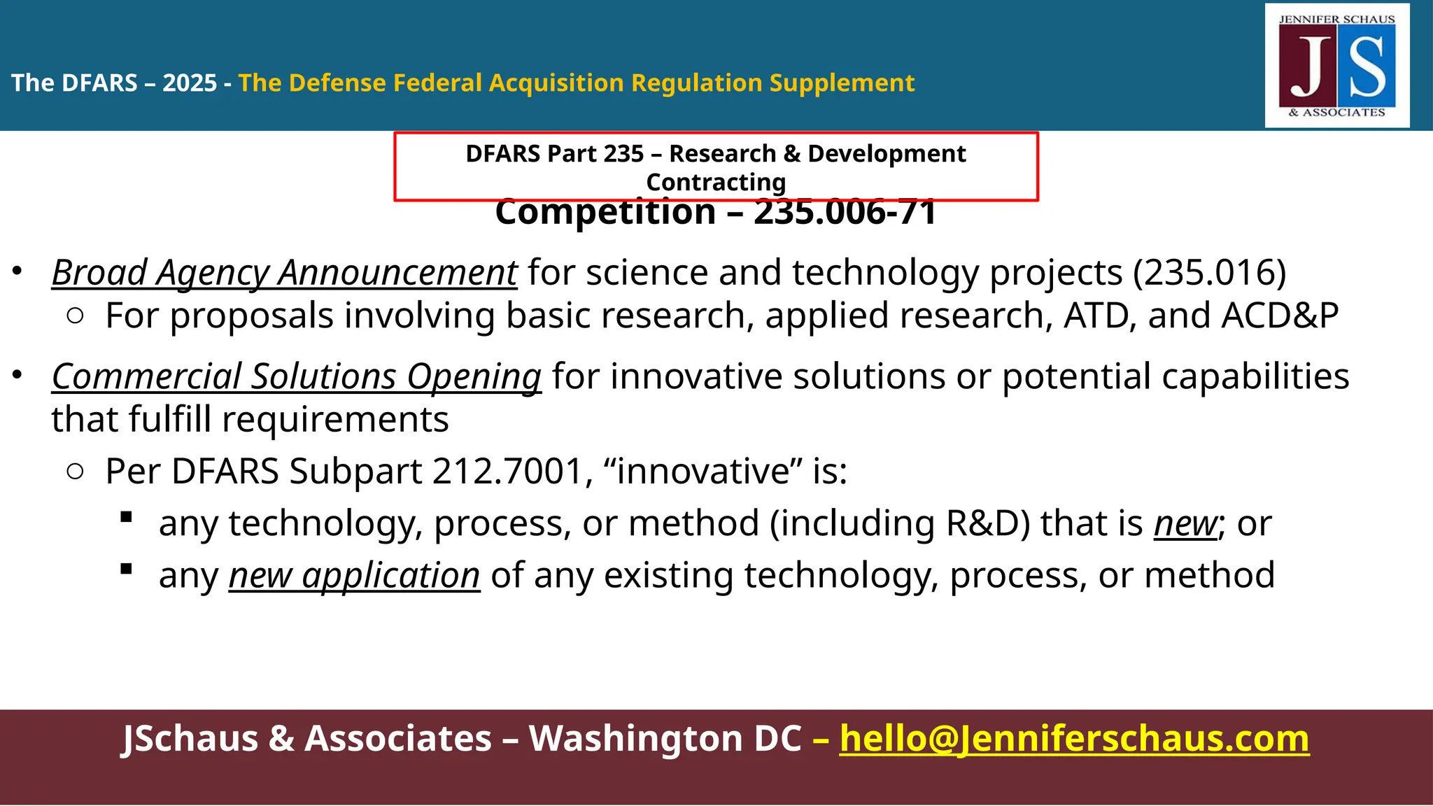 JSchaus & Associates – Washington DC – hello@Jenniferschaus.com
Competition – 235.006-71
• Broad Agency Announcement for science and technology projects (235.016)
o For proposals involving basic research, applied research, ATD, and ACD&P
• Commercial Solutions Opening for innovative solutions or potential capabilities
that fulfill requirements
o Per DFARS Subpart 212.7001, “innovative” is:
 any technology, process, or method (including R&D) that is new; or
 any new application of any existing technology, process, or method
The DFARS – 2025 - The Defense Federal Acquisition Regulation Supplement
DFARS Part 235 – Research & Development
Contracting
 