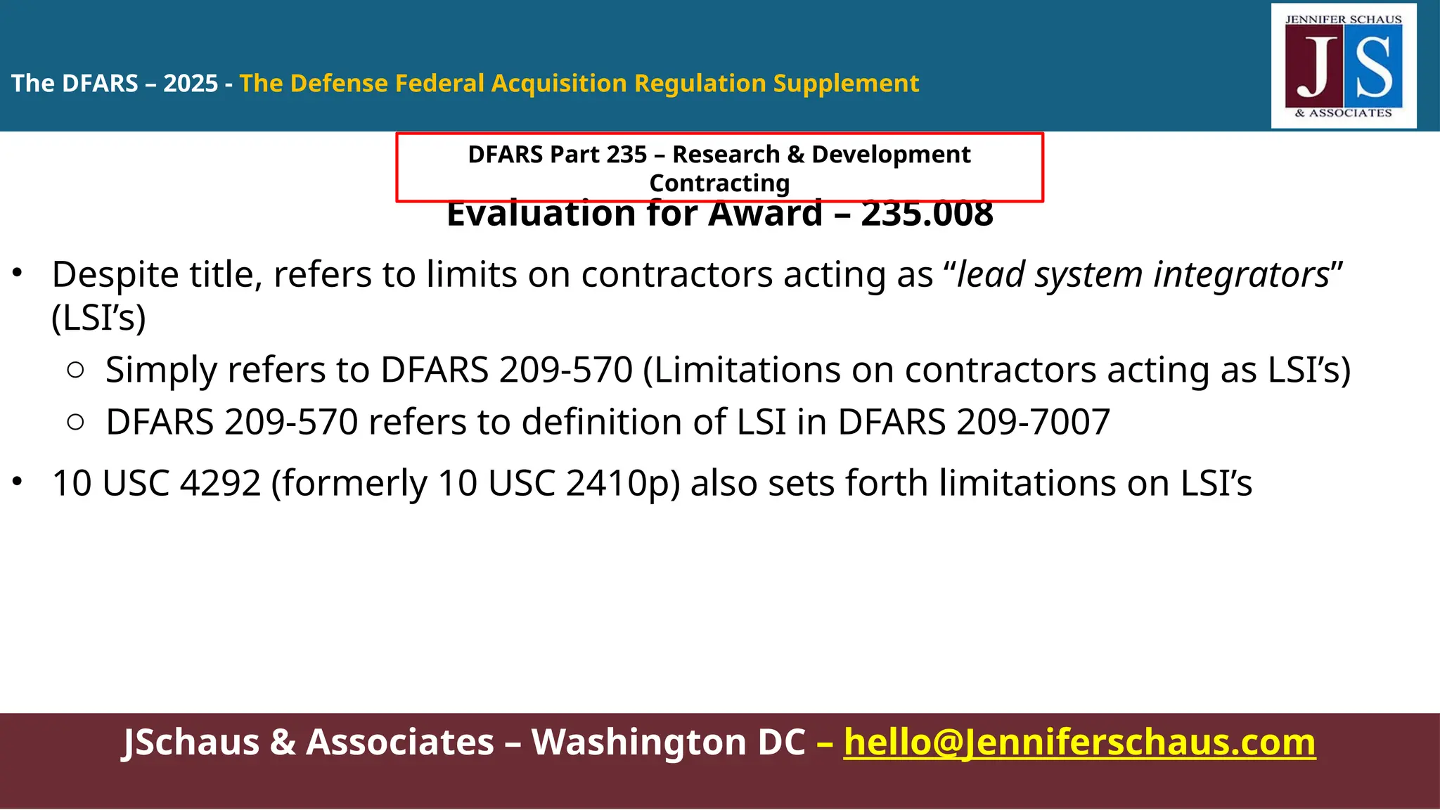 JSchaus & Associates – Washington DC – hello@Jenniferschaus.com
Evaluation for Award – 235.008
• Despite title, refers to limits on contractors acting as “lead system integrators”
(LSI’s)
o Simply refers to DFARS 209-570 (Limitations on contractors acting as LSI’s)
o DFARS 209-570 refers to definition of LSI in DFARS 209-7007
• 10 USC 4292 (formerly 10 USC 2410p) also sets forth limitations on LSI’s
The DFARS – 2025 - The Defense Federal Acquisition Regulation Supplement
DFARS Part 235 – Research & Development
Contracting
 