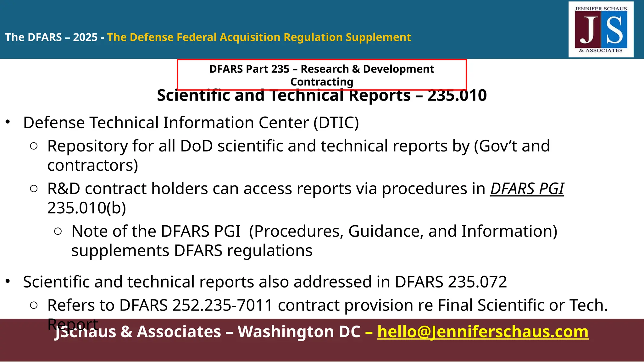 JSchaus & Associates – Washington DC – hello@Jenniferschaus.com
Scientific and Technical Reports – 235.010
• Defense Technical Information Center (DTIC)
o Repository for all DoD scientific and technical reports by (Gov’t and
contractors)
o R&D contract holders can access reports via procedures in DFARS PGI
235.010(b)
o Note of the DFARS PGI (Procedures, Guidance, and Information)
supplements DFARS regulations
• Scientific and technical reports also addressed in DFARS 235.072
o Refers to DFARS 252.235-7011 contract provision re Final Scientific or Tech.
Report
The DFARS – 2025 - The Defense Federal Acquisition Regulation Supplement
DFARS Part 235 – Research & Development
Contracting
 
