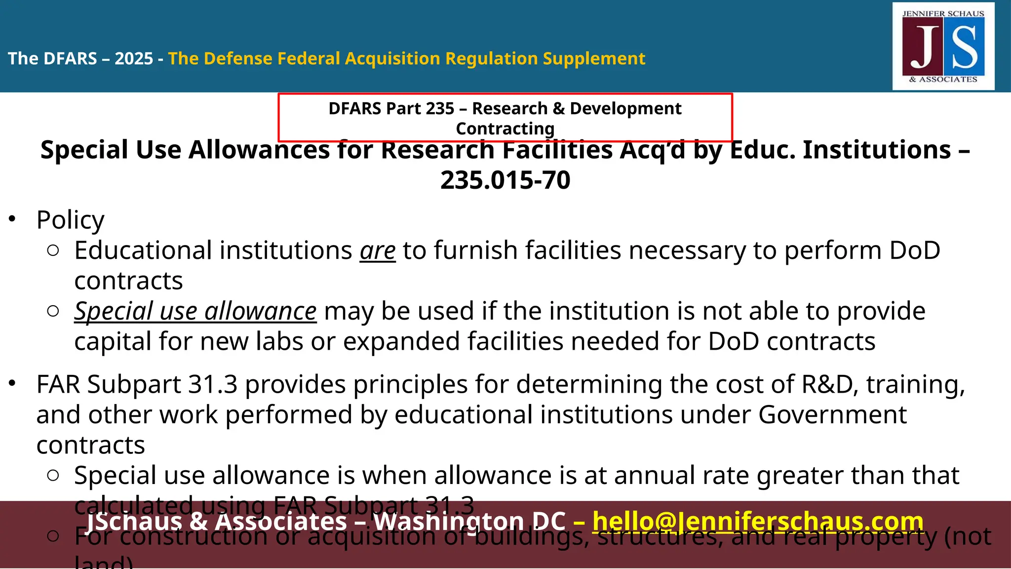 JSchaus & Associates – Washington DC – hello@Jenniferschaus.com
Special Use Allowances for Research Facilities Acq’d by Educ. Institutions –
235.015-70
• Policy
o Educational institutions are to furnish facilities necessary to perform DoD
contracts
o Special use allowance may be used if the institution is not able to provide
capital for new labs or expanded facilities needed for DoD contracts
• FAR Subpart 31.3 provides principles for determining the cost of R&D, training,
and other work performed by educational institutions under Government
contracts
o Special use allowance is when allowance is at annual rate greater than that
calculated using FAR Subpart 31.3
o For construction or acquisition of buildings, structures, and real property (not
The DFARS – 2025 - The Defense Federal Acquisition Regulation Supplement
DFARS Part 235 – Research & Development
Contracting
 