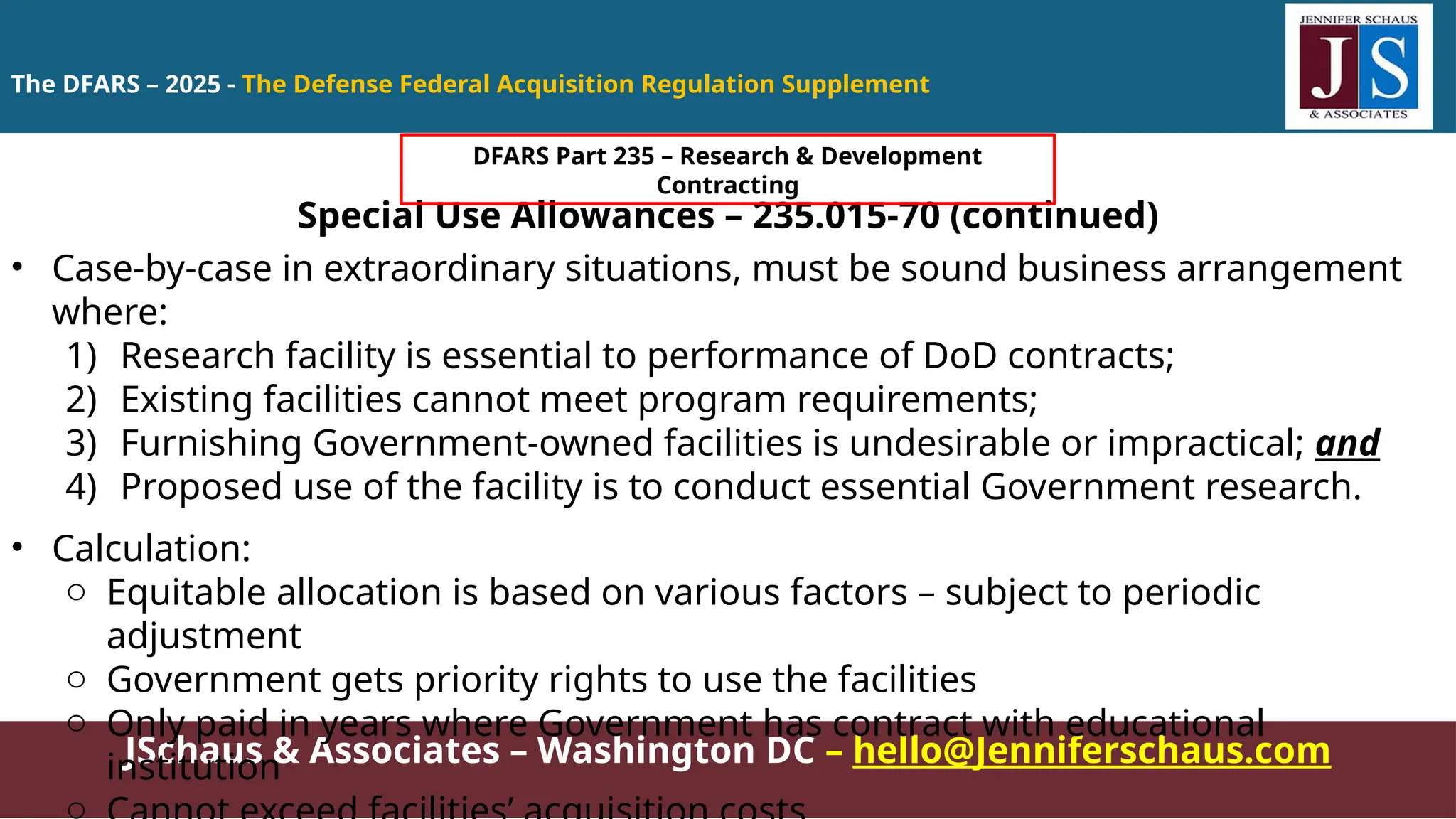JSchaus & Associates – Washington DC – hello@Jenniferschaus.com
Special Use Allowances – 235.015-70 (continued)
• Case-by-case in extraordinary situations, must be sound business arrangement
where:
1) Research facility is essential to performance of DoD contracts;
2) Existing facilities cannot meet program requirements;
3) Furnishing Government-owned facilities is undesirable or impractical; and
4) Proposed use of the facility is to conduct essential Government research.
• Calculation:
o Equitable allocation is based on various factors – subject to periodic
adjustment
o Government gets priority rights to use the facilities
o Only paid in years where Government has contract with educational
institution
o
The DFARS – 2025 - The Defense Federal Acquisition Regulation Supplement
DFARS Part 235 – Research & Development
Contracting
 