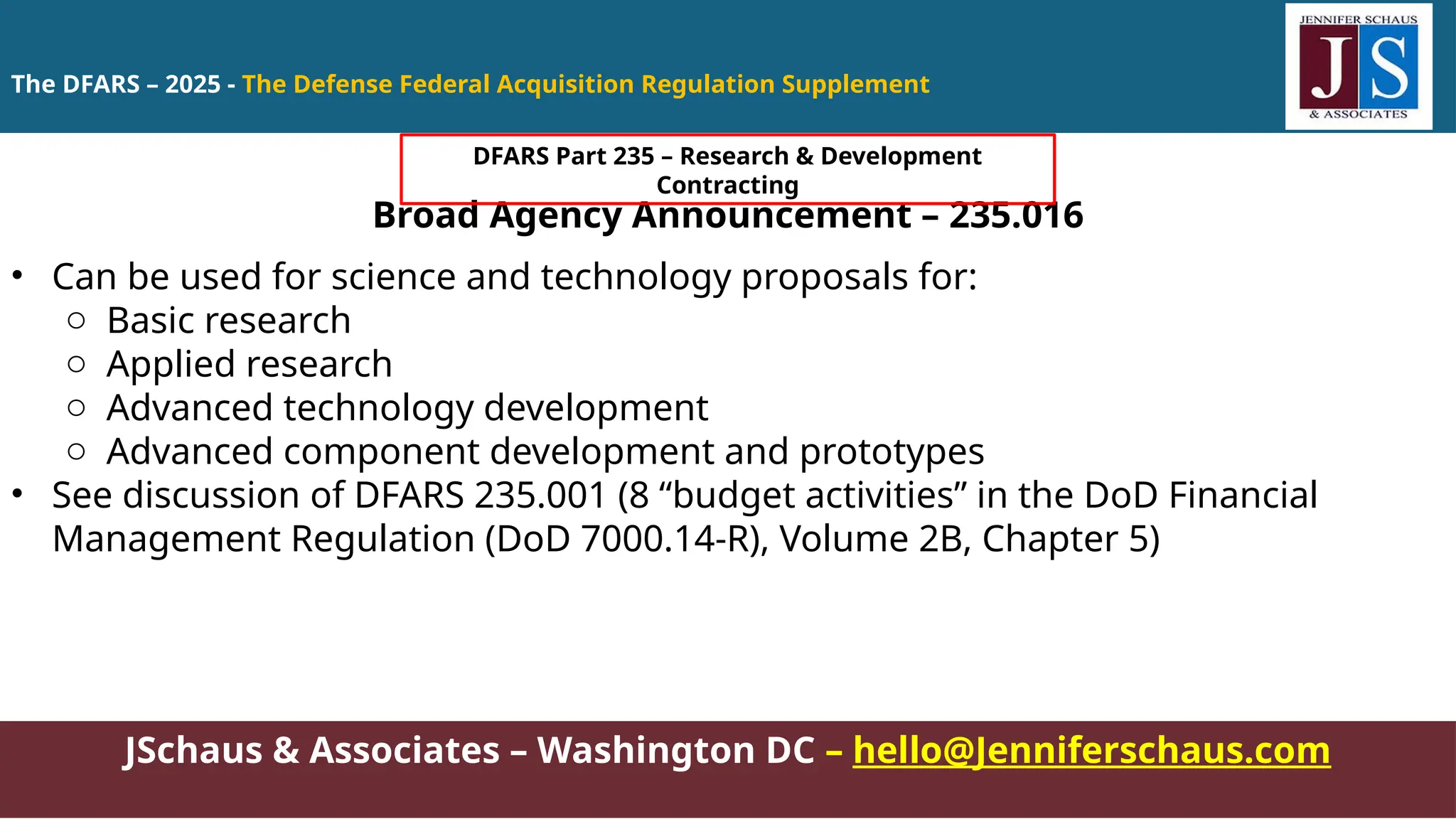 JSchaus & Associates – Washington DC – hello@Jenniferschaus.com
Broad Agency Announcement – 235.016
• Can be used for science and technology proposals for:
o Basic research
o Applied research
o Advanced technology development
o Advanced component development and prototypes
• See discussion of DFARS 235.001 (8 “budget activities” in the DoD Financial
Management Regulation (DoD 7000.14-R), Volume 2B, Chapter 5)
The DFARS – 2025 - The Defense Federal Acquisition Regulation Supplement
DFARS Part 235 – Research & Development
Contracting
 