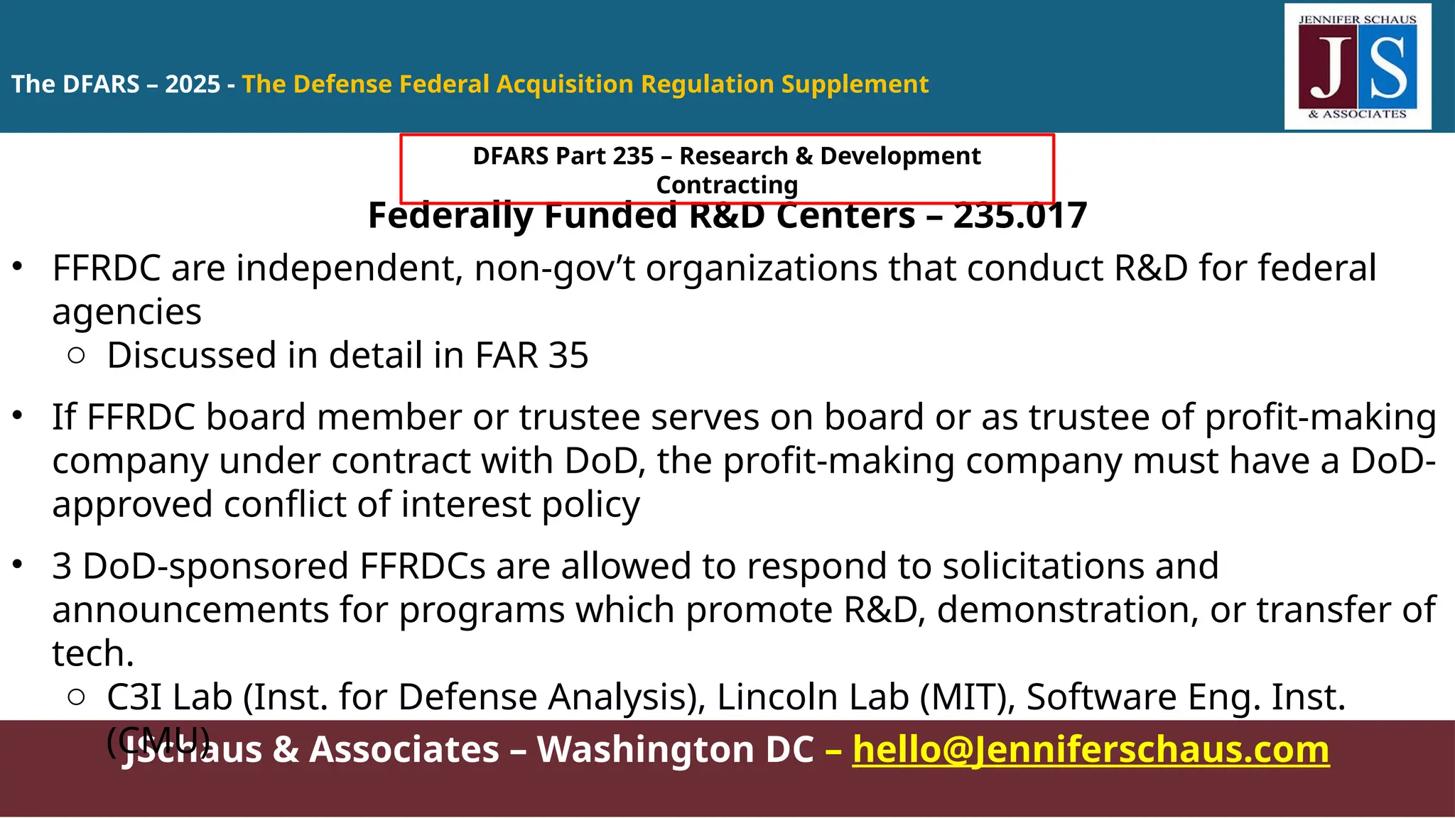 JSchaus & Associates – Washington DC – hello@Jenniferschaus.com
Federally Funded R&D Centers – 235.017
• FFRDC are independent, non-gov’t organizations that conduct R&D for federal
agencies
o Discussed in detail in FAR 35
• If FFRDC board member or trustee serves on board or as trustee of profit-making
company under contract with DoD, the profit-making company must have a DoD-
approved conflict of interest policy
• 3 DoD-sponsored FFRDCs are allowed to respond to solicitations and
announcements for programs which promote R&D, demonstration, or transfer of
tech.
o C3I Lab (Inst. for Defense Analysis), Lincoln Lab (MIT), Software Eng. Inst.
(CMU)
The DFARS – 2025 - The Defense Federal Acquisition Regulation Supplement
DFARS Part 235 – Research & Development
Contracting
 