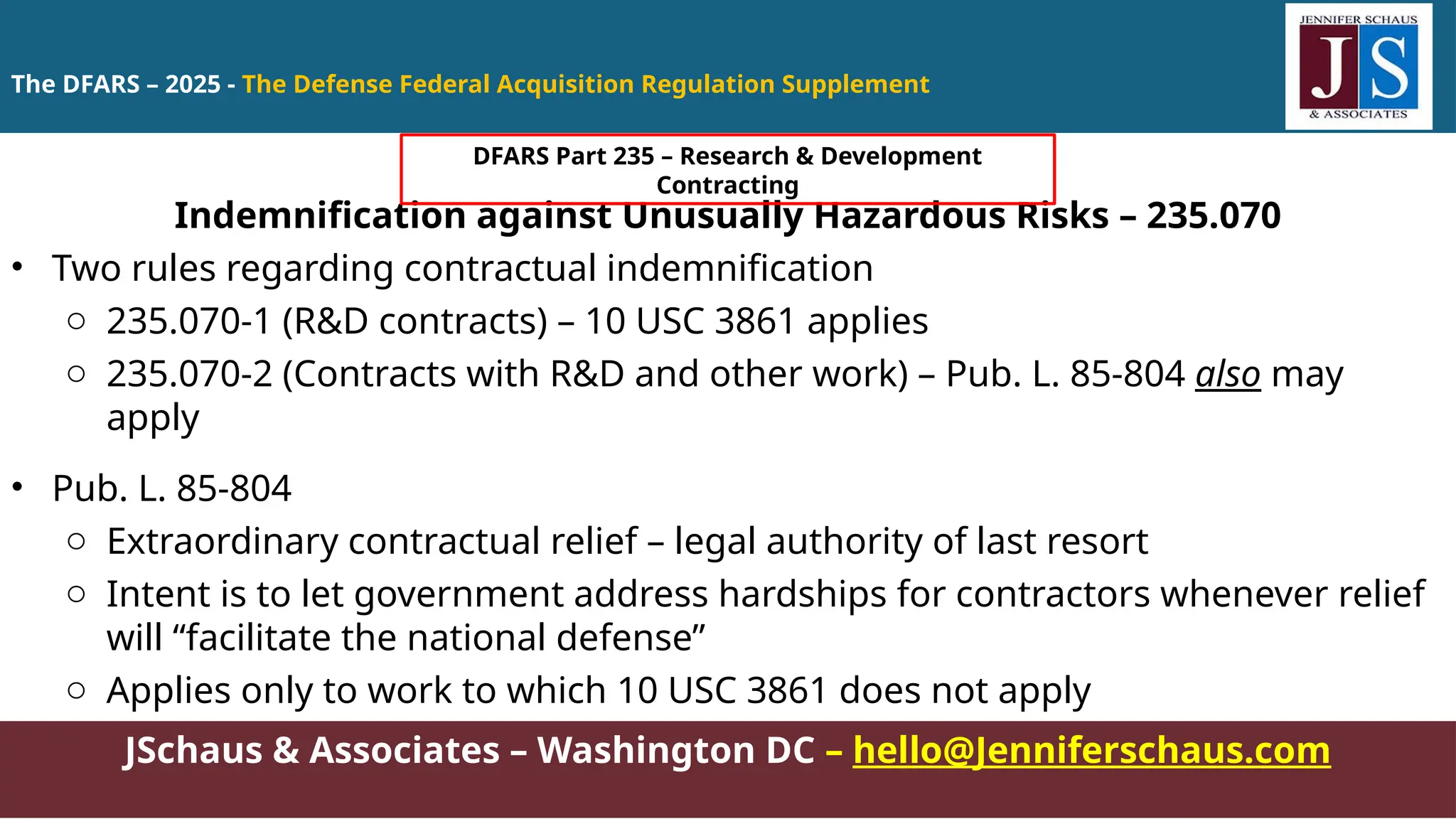 JSchaus & Associates – Washington DC – hello@Jenniferschaus.com
Indemnification against Unusually Hazardous Risks – 235.070
• Two rules regarding contractual indemnification
o 235.070-1 (R&D contracts) – 10 USC 3861 applies
o 235.070-2 (Contracts with R&D and other work) – Pub. L. 85-804 also may
apply
• Pub. L. 85-804
o Extraordinary contractual relief – legal authority of last resort
o Intent is to let government address hardships for contractors whenever relief
will “facilitate the national defense”
o Applies only to work to which 10 USC 3861 does not apply
The DFARS – 2025 - The Defense Federal Acquisition Regulation Supplement
DFARS Part 235 – Research & Development
Contracting
 
