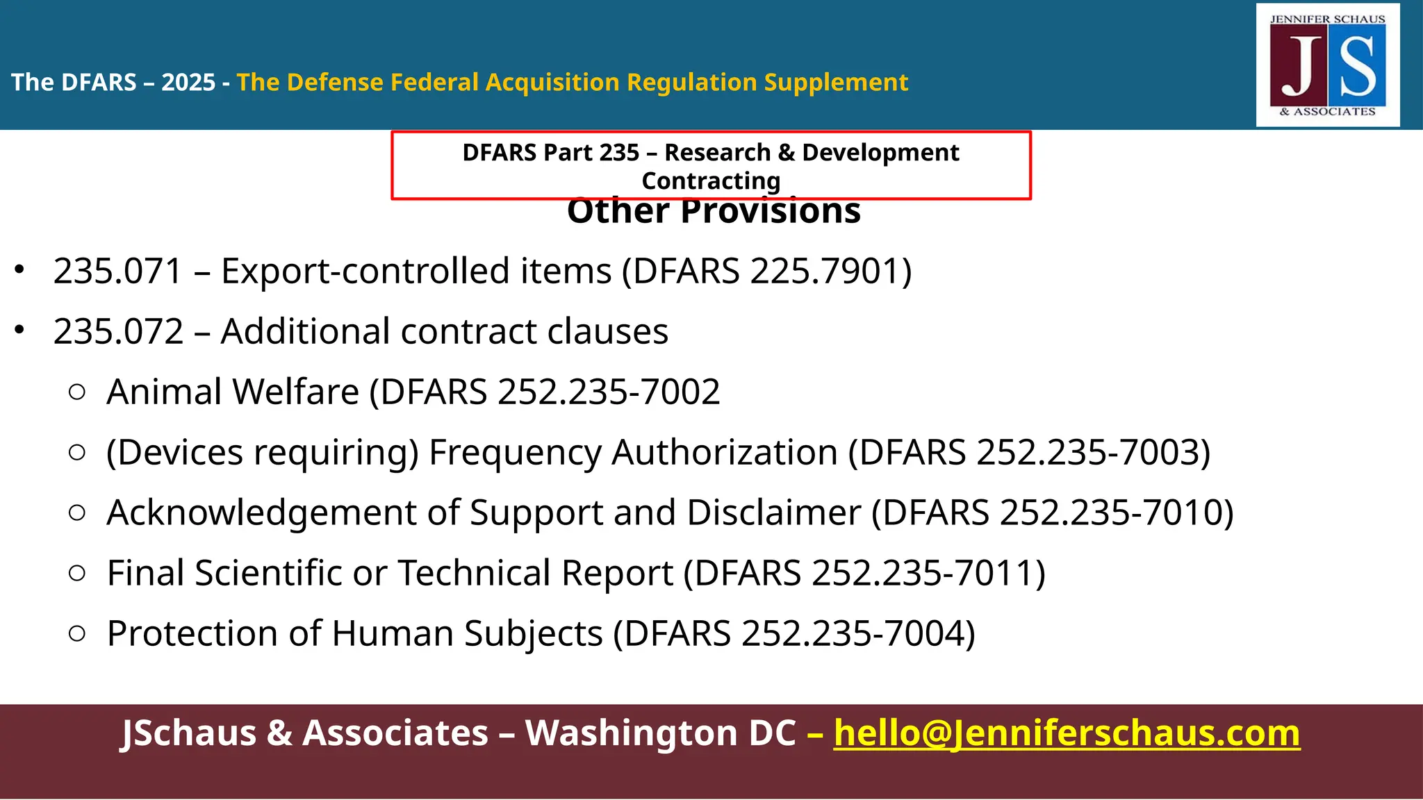 JSchaus & Associates – Washington DC – hello@Jenniferschaus.com
Other Provisions
• 235.071 – Export-controlled items (DFARS 225.7901)
• 235.072 – Additional contract clauses
o Animal Welfare (DFARS 252.235-7002
o (Devices requiring) Frequency Authorization (DFARS 252.235-7003)
o Acknowledgement of Support and Disclaimer (DFARS 252.235-7010)
o Final Scientific or Technical Report (DFARS 252.235-7011)
o Protection of Human Subjects (DFARS 252.235-7004)
The DFARS – 2025 - The Defense Federal Acquisition Regulation Supplement
DFARS Part 235 – Research & Development
Contracting
 