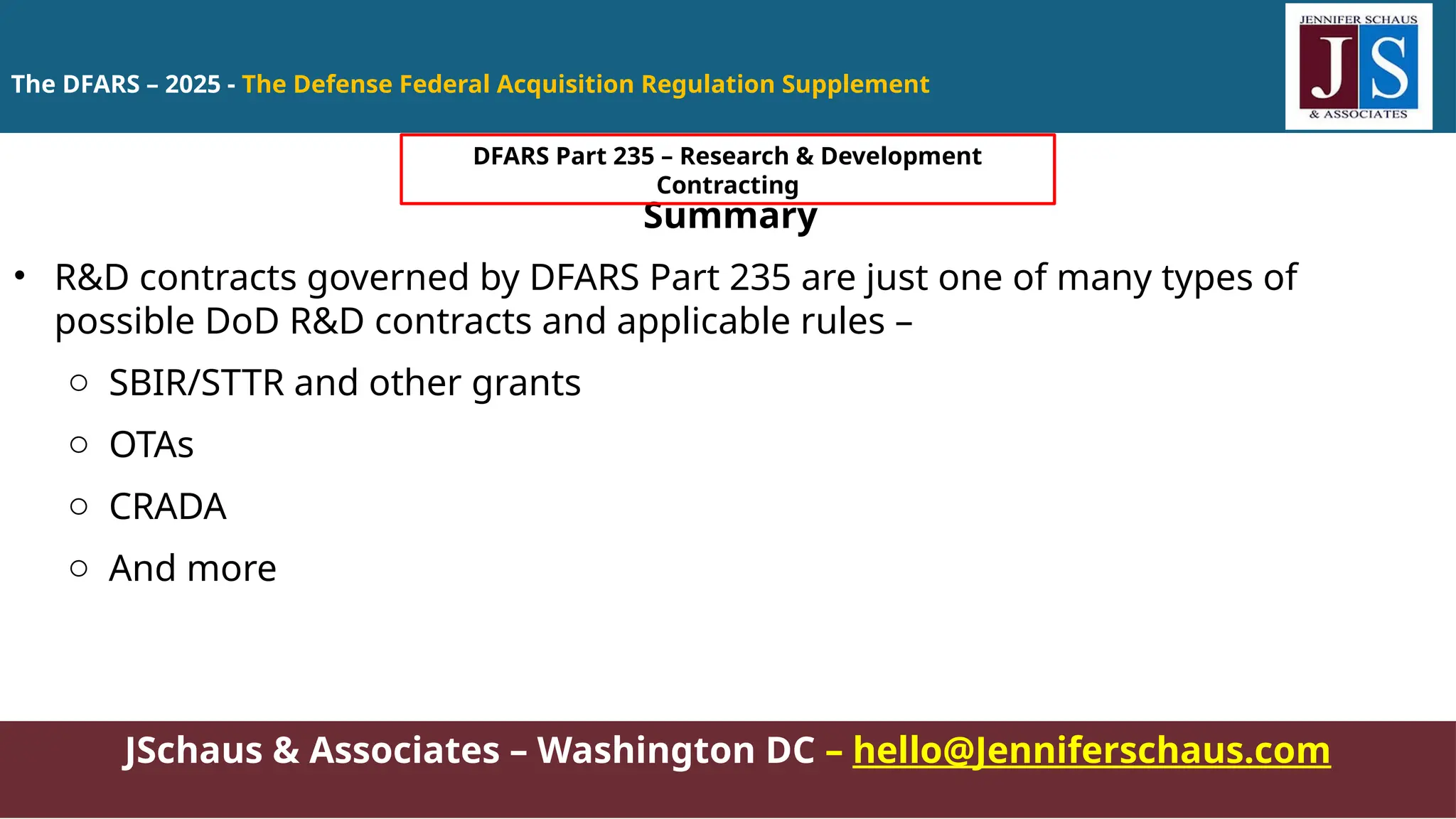 JSchaus & Associates – Washington DC – hello@Jenniferschaus.com
Summary
• R&D contracts governed by DFARS Part 235 are just one of many types of
possible DoD R&D contracts and applicable rules –
o SBIR/STTR and other grants
o OTAs
o CRADA
o And more
The DFARS – 2025 - The Defense Federal Acquisition Regulation Supplement
DFARS Part 235 – Research & Development
Contracting
 
