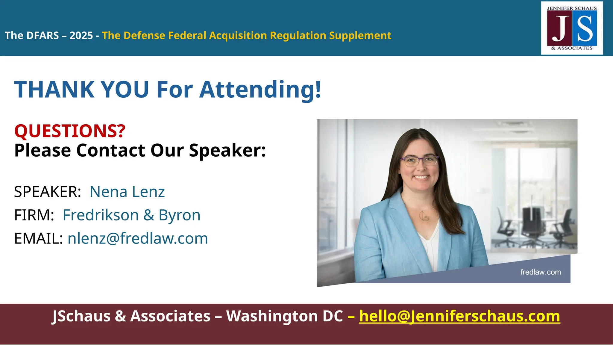 JSchaus & Associates – Washington DC – hello@Jenniferschaus.com
THANK YOU For Attending!
QUESTIONS?
Please Contact Our Speaker:
SPEAKER: Nena Lenz
FIRM: Fredrikson & Byron
EMAIL: nlenz@fredlaw.com
The DFARS – 2025 - The Defense Federal Acquisition Regulation Supplement
 