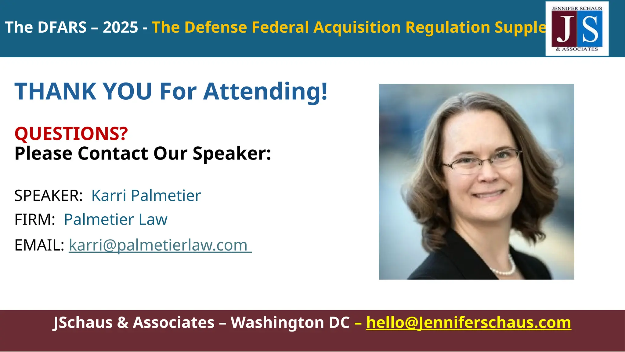 JSchaus & Associates – Washington DC – hello@Jenniferschaus.com
THANK YOU For Attending!
QUESTIONS?
Please Contact Our Speaker:
SPEAKER: Karri Palmetier
FIRM: Palmetier Law
EMAIL: karri@palmetierlaw.com
The DFARS – 2025 - The Defense Federal Acquisition Regulation Supplement
 