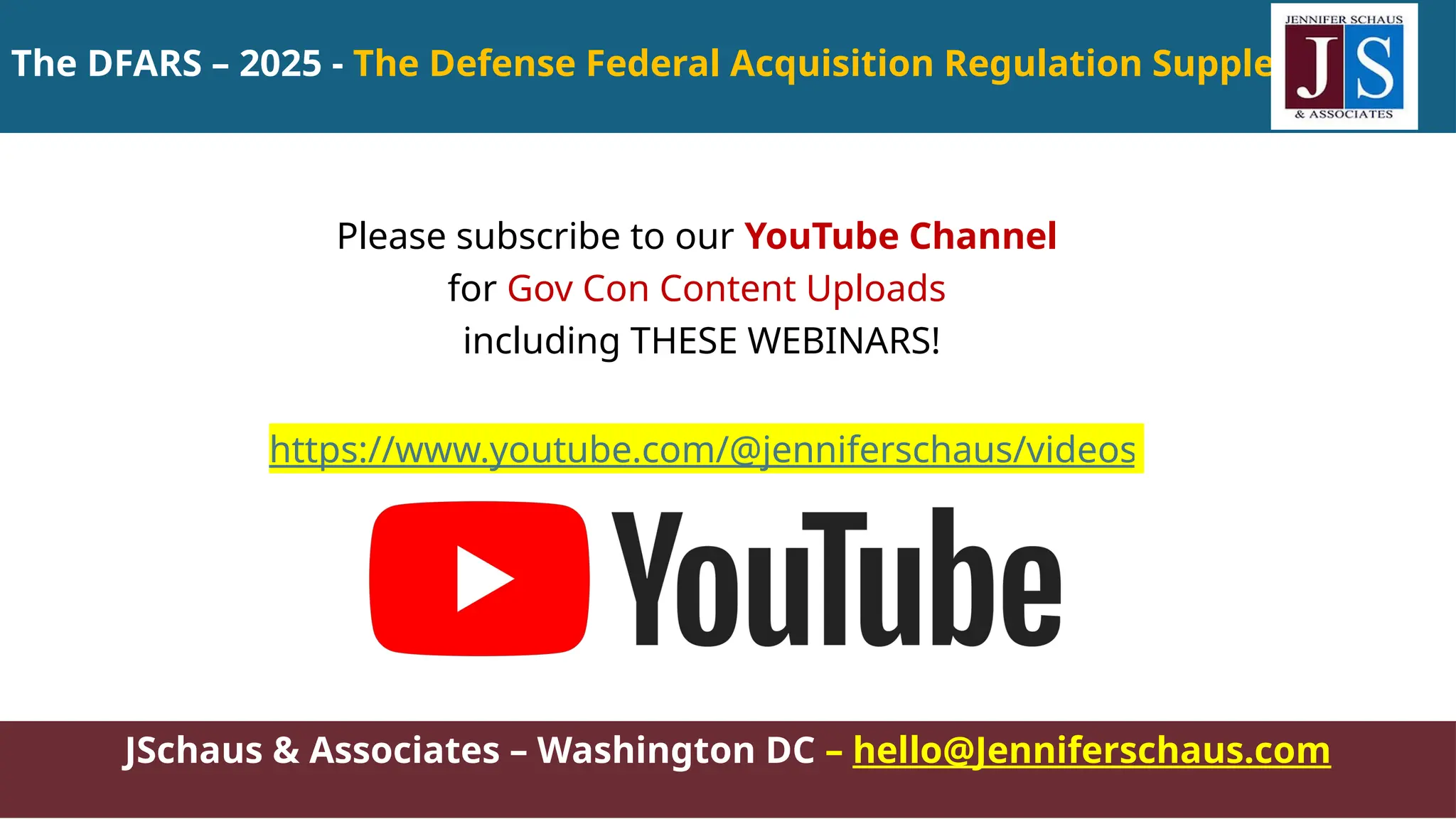 The DFARS – 2025 - The Defense Federal Acquisition Regulation Supplement
JSchaus & Associates – Washington DC – hello@Jenniferschaus.com
Please subscribe to our YouTube Channel
for Gov Con Content Uploads
including THESE WEBINARS!
https://www.youtube.com/@jenniferschaus/videos
 