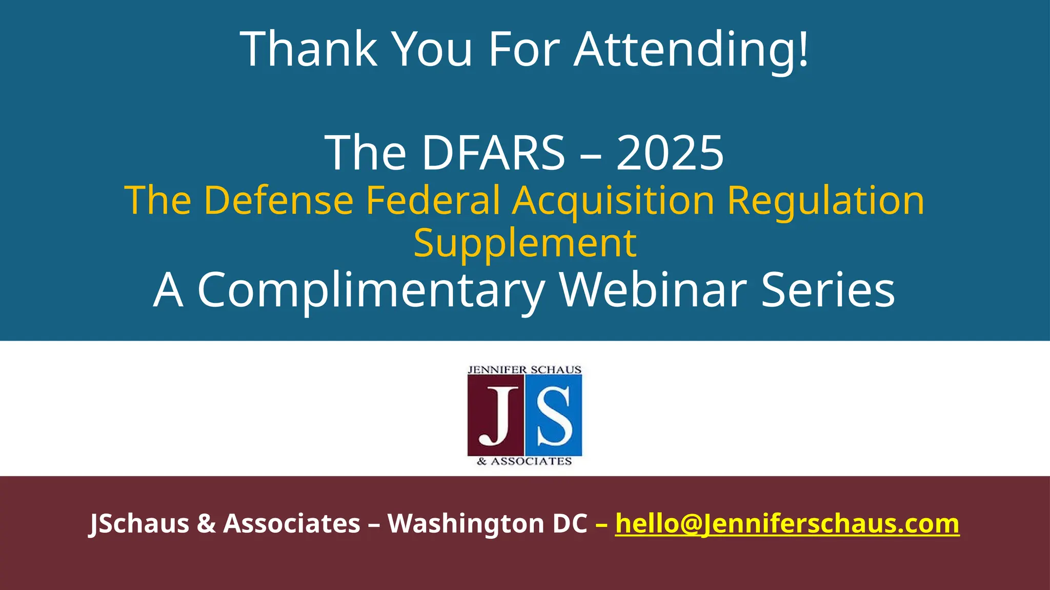 Thank You For Attending!
The DFARS – 2025
The Defense Federal Acquisition Regulation
Supplement
A Complimentary Webinar Series
JSchaus & Associates – Washington DC – hello@Jenniferschaus.com
 